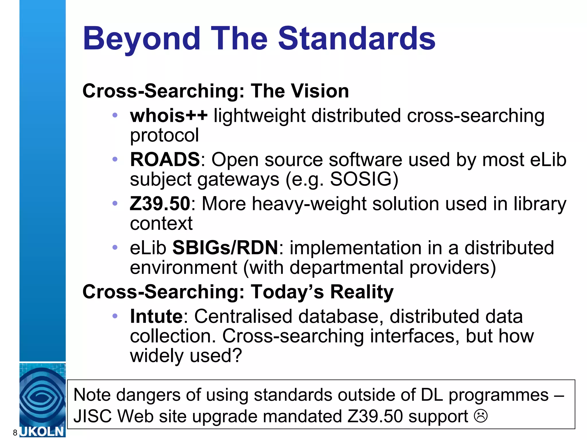 Beyond The Standards Cross-Searching: The Vision whois++  lightweight distributed cross-searching protocol ROADS : Open source software used by most eLib subject gateways (e.g. SOSIG) Z39.50 : More heavy-weight solution used in library context eLib  SBIGs/RDN : implementation in a distributed environment (with departmental providers) Cross-Searching: Today’s Reality Intute : Centralised database, distributed data collection. Cross-searching interfaces, but how widely used? Note dangers of using standards outside of DL programmes – JISC Web site upgrade mandated Z39.50 support   