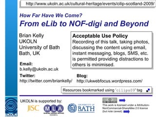 How Far Have We Come?   From eLib to NOF-digi and Beyond Brian Kelly UKOLN University of Bath Bath, UK UKOLN is supported by: This work is licensed under a Attribution-NonCommercial-ShareAlike 2.0 licence (but note caveat) Acceptable Use Policy Recording of this talk, taking photos, discussing the content using email, instant messaging, blogs, SMS, etc. is permitted providing distractions to others is minimised. Resources bookmarked using ‘ cilips09 ' tag  Email: [email_address] Twitter: http://twitter.com/briankelly/   Blog: http://ukwebfocus.wordpress.com/ http://www.ukoln.ac.uk/cultural-heritage/events/cilip-scotland-2009/ 