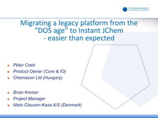 Migrating a legacy platform from the
“DOS age” to Instant JChem
- easier than expected
 Brian Kreiser
 Project Manager
 Niels Clauson-Kaas A/S (Denmark)
 Péter Cseh
 Product Owner (Core & IO)
 Chemaxon Ltd (Hungary)
 