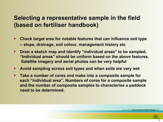 Selecting a representative sample in the field (based on fertiliser handbook) Check target area for notable features that can influence soil type –   slope, drainage, soil colour, management history etc Draw a sketch map and identify “individual areas” to be sampled.  “Individual areas” should be uniform based on the above features.  Satellite imagery and aerial photos can be very helpful Avoid sampling across soil types and when soils are very wet Take a number of cores and make into a composite sample for each “individual area”. Numbers of cores for a composite sample and the number of composite samples to characterise a paddock need to be determined. 