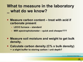 What to measure in the laboratory _ what do we know? Measure carbon content – treat with acid if carbonate present LECO furnace – standard MIR spectrophotometer – quick and cheaper??? Measure soil moisture and weight to get bulk density. Calculate carbon density (C% x bulk density) –  a slight buffer to storing carbon / unit depth? 