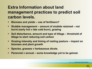 Extra Information about land management practices to predict soil carbon levels. Biomass and yields – use of fertilisers? Stubble management – amount of stubble retained – not burnt (early hot v late cold burn), grazing Soil disturbance, amount and type of tillage – threshold of tillage to start reducing soil carbon Grazing intensity and timing of resting pasture – impact on biomass and plant growth Species, grasses v herbaceous dicots Perennial v annual – some knowledge yet to be gained. 