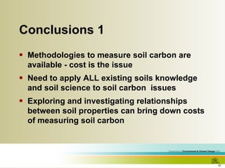 Conclusions 1 Methodologies to measure soil carbon are available - cost is the issue Need to apply ALL existing soils knowledge and soil science to soil carbon  issues Exploring and investigating relationships between soil properties can bring down costs of measuring soil carbon 