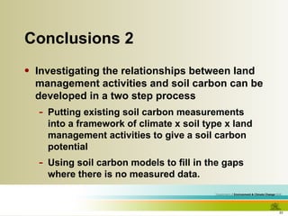 Conclusions 2 Investigating the relationships between land management activities and soil carbon can be developed in a two step process Putting existing soil carbon measurements into a framework of climate x soil type x land management activities to give a soil carbon potential Using soil carbon models to fill in the gaps where there is no measured data. 
