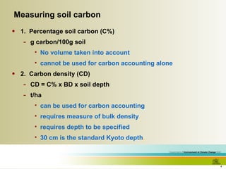 1.  Percentage soil carbon (C%) g carbon/100g soil No volume taken into account cannot be used for carbon accounting alone 2.  Carbon density (CD)  CD = C% x BD x soil depth t/ha can be used for carbon accounting requires measure of bulk density requires depth to be specified 30 cm is the standard Kyoto depth . Measuring soil carbon 