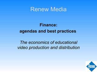 Finance: agendas and best practices  The economics of educational video production and distribution Renew Media 