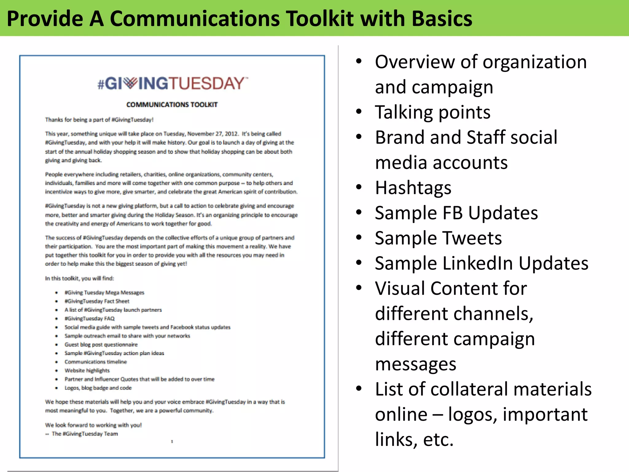 Provide A Communications Toolkit with Basics
• Overview of organization
and campaign
• Talking points
• Brand and Staff social
media accounts
• Hashtags
• Sample FB Updates
• Sample Tweets
• Sample LinkedIn Updates
• Visual Content for
different channels,
different campaign
messages
• List of collateral materials
online – logos, important
links, etc.
 