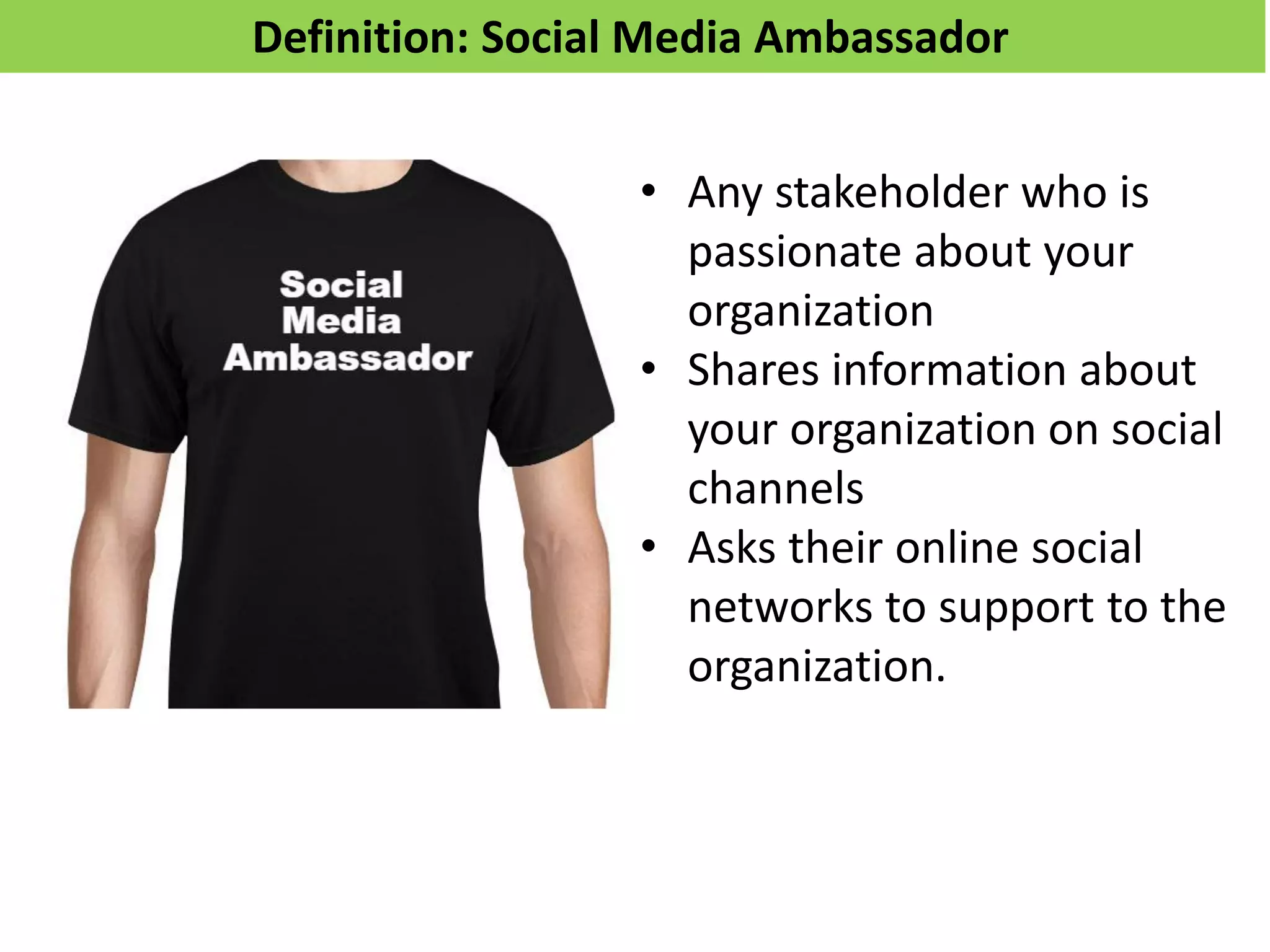 Definition: Social Media Ambassador
• Any stakeholder who is
passionate about your
organization
• Shares information about
your organization on social
channels
• Asks their online social
networks to support to the
organization.
 