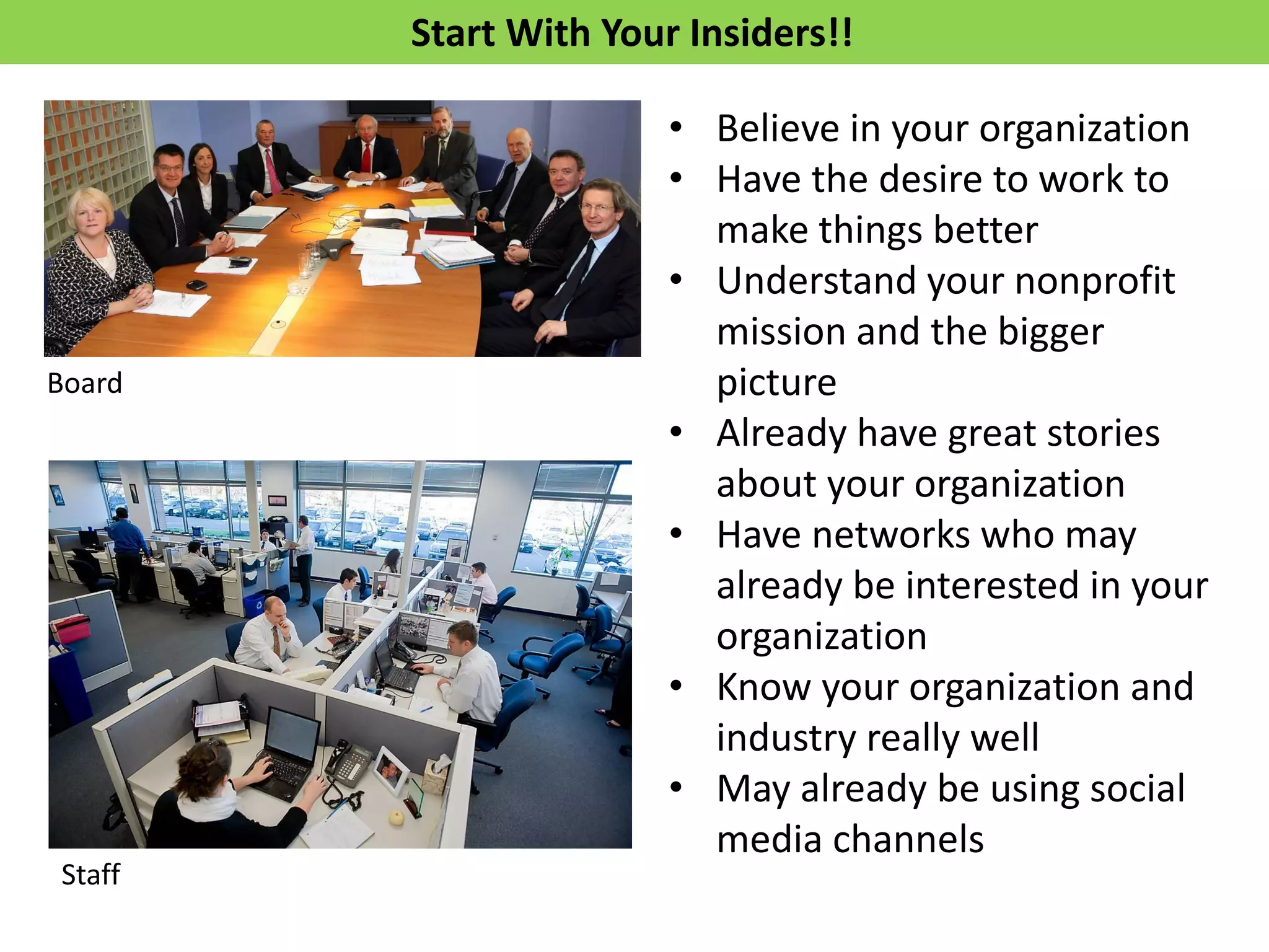 Start With Your Insiders!!
Staff
Board
• Believe in your organization
• Have the desire to work to
make things better
• Understand your nonprofit
mission and the bigger
picture
• Already have great stories
about your organization
• Have networks who may
already be interested in your
organization
• Know your organization and
industry really well
• May already be using social
media channels
 