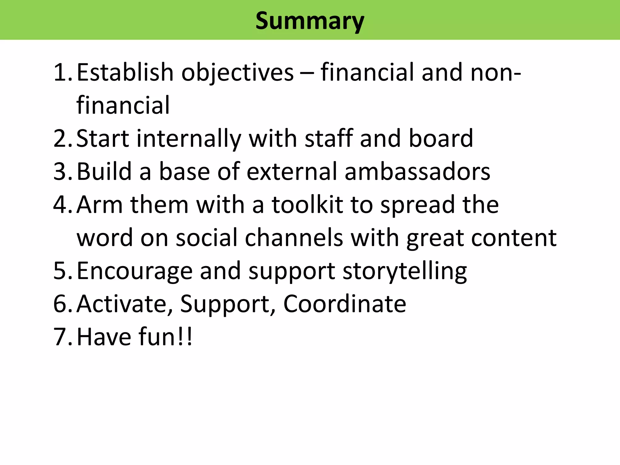 Summary
1.Establish objectives – financial and non-
financial
2.Start internally with staff and board
3.Build a base of external ambassadors
4.Arm them with a toolkit to spread the
word on social channels with great content
5.Encourage and support storytelling
6.Activate, Support, Coordinate
7.Have fun!!
 