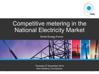 AEMC PAGE 1
Competitive metering in the
National Electricity Market
Thursday 27 November 2014
Brian Spalding, Commissioner
Smart Energy Forum
 