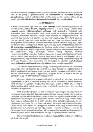 Csodálatosképpen a világegyetemben egyetlen dolog van, ami fölött korlátlan hatalmunk
van, és ez pedig a gondolkodásunk. Ha határozottan és tudatosan irányítjuk
gondolatainkat, amelyek szándékainkat erősítik, akkor pozitív okokká válnak, és így
pozitív okozatként körülményeink maguktól tisztázódnak vagy elrendeződnek.
                                   (4. HIT törvénye)
A következő törvényt úgy nevezzük: a hit törvénye. A hit törvénye egyszerűen azt
mondja: bármi, amiben hiszünk, mégpedig érzéssel – és ez a lényeg –, tehát minél
nagyobb érzelmi elkötelezettséggel: valósággá válik számunkra. Valósággá válik
számunkra, mivel cselekedeteinket belső hitünk vezérli. Az a valóság, amiben élünk és
mozgunk, mindenkor fényesen tükrözi belső hitünket és meggyőződésünket. Ha
valamiről úgy hisszük, hogy pozitív, vagy azt, hogy negatív, vagy Henry Ford szavaival:
„Ha azt hiszed, hogy meg tudod csinálni, vagy azt, hogy nem tudod, igazad van.”
Valóságunkat hitünk formálja. Amilyen mértékben hisszük valamiről, hogy igaz, olyan
mértékben válik a valóságunkká. Hitünk olyan, mint egy szűrő: mindent kiszűr, ami nem
áll összhangban meggyőződésünkkel. Az összhang elérése mélyen gyökerező ősi vágya
az embereknek. Ezért van az, hogy folyton figyeljük világunkat. Megpróbáljuk megérteni
és ésszerűsíteni, hogy összhangba kerüljön eddigi hitünkkel, kialakult
meggyőződésünkhöz kotomákat építünk magunknak. Ez egy pszichológiai szakkifejezés,
ami azt jelenti, hogy vakfoltokat építünk. Nem vesszük észre a lehetőségeket, ha az a
meggyőződésünk, hogy nincsenek lehetőségeink. Nem látjuk meg a siker lehetőségét, ha
eleve úgy hisszük, a siker számunkra nem lehetséges. Ha azonban megváltoztatjuk
meggyőződésünket, valóságunk is meg fog változni. Hadd mondjak egy példát!
       Ez a történet egy fiatalemberé, aki egy középnyugati kisvárosból jött. A történet
igaz, meg is jelent egy pszichológiai folyóiratban. A fiú az elemiben és a középiskolában is
kitűnő tanuló volt. A középiskola befejezése után kitöltött egy egyetemi felvételi tesztet.
Pár hét múlva levelet kapott az egyetemtől, amelyben ez állt: „A felvételi teszten 98
pontot ért el, így tehát felvételt nyert az egyetemre.”
      Mivel nem sokat tudott az egyetemi felvételi tesztekről, azt hitte, hogy a 98 az az
IQ pontszáma. A 98-as IQ valamivel az átlag alatt van, és körülbelül 20 ponttal kevesebb,
mint amennyi az egyetem elvégzéséhez szükséges. Ebben a hitben élt, és még a
középiskolában elért kitűnő eredményeiben is kételkedni kezdett. Azt hitte, nem fog
megfelelni az egyetemen.
       Azért ősszel beiratkozott. Az első szemeszter végén megbukott, vagy majdnem
megbukott minden tárgyból. Oktatója magához hívatta, hogy megtudja, mi a probléma.
„Kitűnően végeztél a középiskolában, a mi kurzusaink csak egy fokkal nehezebbek, mint a
középiskolai tanulmányok. Talán problémáid vannak a lányokkal? Vagy kábítószerezel?
Nem megy a beilleszkedés? Mi a baj?” „Minden tőlem telhetőt megteszek, de nem
hibáztathat – mondta a fiú –, az IQ-m csak 98-as.” Az oktató megdöbbenten kérdezte:
„Miről beszél, fiam?” Mire a fiú: „Az egyetem levelében az állt, hogy az iskolai teszten 98
pontot értem el.” „De fiam, az nem IQ-pontszám – mondta az oktató. – Az nem IQ,
hanem egy %-szám, ami azt jelenti, hogy 98 %-ot vagy még magasabb eredményt értél el
az ország tanulói között, akik felvételiztek. Te vagy az egyik legkiválóbb tanulónk.”
        A fiú elment. Ellenőrizte az iskolai tesztet, és meggyőződött arról, hogy valóban, a
98: %-szám és nem IQ.


                                10. oldal, összesen: 197
 