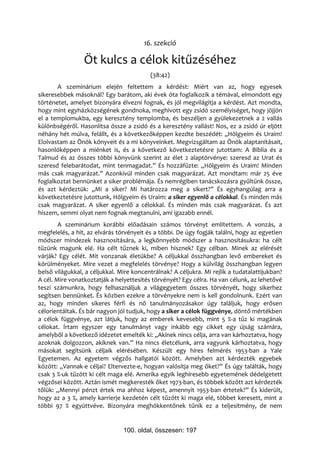 16. szekció

                 Öt kulcs a célok kitűzéséhez
                                          (38:42)
       A szeminárium elején feltettem a kérdést: Miért van az, hogy egyesek
sikeresebbek másoknál? Egy barátom, aki évek óta foglalkozik a témával, elmondott egy
történetet, amelyet bizonyára élvezni fognak, és jól megvilágítja a kérdést. Azt mondta,
hogy mint egyházközségének gondnoka, meghívott egy zsidó személyiséget, hogy jöjjön
el a templomukba, egy keresztény templomba, és beszéljen a gyülekezetnek a 2 vallás
különbségéről. Hasonlítsa össze a zsidó és a keresztény vallást! Nos, ez a zsidó úr eljött
néhány hét múlva, felállt, és a következőképpen kezdte beszédét: „Hölgyeim és Uraim!
Elolvastam az Önök könyveit és a mi könyveinket. Megvizsgáltam az Önök alaptanításait,
hasonlóképpen a miénket is, és a következő következtetésre jutottam: A Biblia és a
Talmud és az összes többi könyvünk szerint az élet 2 alaptörvénye: szeresd az Urat és
szeresd felebarátodat, mint tenmagadat.” És hozzáfűzte: „Hölgyeim és Uraim! Minden
más csak magyarázat.” Azonkívül minden csak magyarázat. Azt mondtam: már 25 éve
foglalkoztat bennünket a siker problémája. És nemrégiben tanácskozásra gyűltünk össze,
és azt kérdeztük: „Mi a siker? Mi határozza meg a sikert?” És egyhangúlag arra a
következtetésre jutottunk, Hölgyeim és Uraim: a siker egyenlő a célokkal. És minden más
csak magyarázat. A siker egyenlő a célokkal. És minden más csak magyarázat. És azt
hiszem, semmi olyat nem fognak megtanulni, ami igazabb ennél.
        A szeminárium korábbi előadásain számos törvényt említettem. A vonzás, a
megfelelés, a hit, az elvárás törvényeit és a többi. De úgy fogják találni, hogy az egyetlen
módszer mindezek hasznosítására, a legkönnyebb módszer a hasznosításukra: ha célt
tűzünk magunk elé. Ha célt tűznek ki, miben hisznek? Egy célban. Minek az elérését
várják? Egy célét. Mit vonzanak életükbe? A céljukkal összhangban levő embereket és
körülményeket. Mire vezet a megfelelés törvénye? Hogy a külvilág összhangban legyen
belső világukkal, a céljukkal. Mire koncentrálnak? A céljukra. Mi rejlik a tudatalattijukban?
A cél. Mire vonatkoztatják a helyettesítés törvényét? Egy célra. Ha van célunk, az lehetővé
teszi számunkra, hogy felhasználjuk a világegyetem összes törvényét, hogy sikerhez
segítsen bennünket. És közben ezekre a törvényekre nem is kell gondolnunk. Ezért van
az, hogy minden sikeres férfi és nő tanulmányozásakor úgy találjuk, hogy erősen
célorientáltak. És bár nagyon jól tudjuk, hogy a siker a célok függvénye, döntő mértékben
a célok függvénye, azt látjuk, hogy az emberek kevesebb, mint 5 %-a tűz ki magának
célokat. Írtam egyszer egy tanulmányt vagy inkább egy cikket egy újság számára,
amelyből a következő idézetet emelték ki: „Akinek nincs célja, arra van kárhoztatva, hogy
azoknak dolgozzon, akiknek van.” Ha nincs életcélunk, arra vagyunk kárhoztatva, hogy
másokat segítsünk céljaik elérésében. Készült egy híres felmérés 1953-ban a Yale
Egyetemen. Az egyetem végzős hallgatói között. Amelyben azt kérdezték egyebek
között: „Vannak-e céljai? Eltervezte-e, hogyan valósítja meg őket?” És úgy találták, hogy
csak 3 %-uk tűzött ki célt maga elé. Amerika egyik leghíresebb egyetemének dédelgetett
végzősei között. Aztán ismét megkeresték őket 1973-ban, és többek között azt kérdezték
tőlük: „Mennyi pénzt értek ma ahhoz képest, amennyit 1953-ban értetek?” És kiderült,
hogy az a 3 %, amely karrierje kezdetén célt tűzött ki maga elé, többet keresett, mint a
többi 97 % együttvéve. Bizonyára meghökkentőnek tűnik ez a teljesítmény, de nem


                                100. oldal, összesen: 197
 