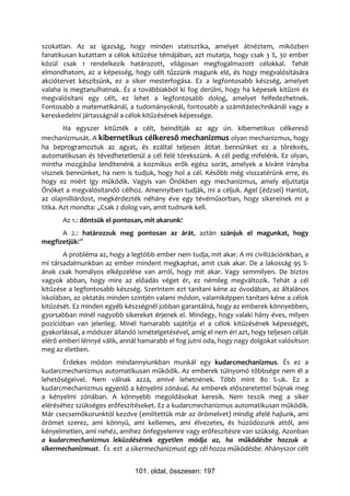 szokatlan. Az az igazság, hogy minden statisztika, amelyet átnéztem, miközben
fanatikusan kutattam a célok kitűzése témájában, azt mutatja, hogy csak 3 %, 30 ember
közül csak 1 rendelkezik határozott, világosan megfogalmazott célokkal. Tehát
elmondhatom, az a képesség, hogy célt tűzzünk magunk elé, és hogy megvalósítására
akciótervet készítsünk, ez a siker mesterfogása. Ez a legfontosabb készség, amelyet
valaha is megtanulhatnak. És a továbbiakból ki fog derülni, hogy ha képesek kitűzni és
megvalósítani egy célt, ez lehet a legfontosabb dolog, amelyet felfedezhetnek.
Fontosabb a matematikánál, a tudományoknál, fontosabb a számítástechnikánál vagy a
kereskedelmi jártasságnál a célok kitűzésének képessége.
        Ha egyszer kitűzték a célt, beindítják az agy ún. kibernetikus célkereső
mechanizmusát. A kibernetikus célkereső mechanizmus olyan mechanizmus, hogy
ha beprogramoztuk az agyat, és ezáltal teljesen átitat bennünket ez a törekvés,
automatikusan és tévedhetetlenül a cél felé törekszünk. A cél pedig mifelénk. Ez olyan,
mintha mozgásba lendítenénk a kozmikus erők egész sorát, amelyek a kívánt irányba
visznek bennünket, ha nem is tudjuk, hogy hol a cél. Később még visszatérünk erre, és
hogy ez miért így működik. Vagyis van Önökben egy mechanizmus, amely eljuttatja
Önöket a megvalósítandó célhoz. Amennyiben tudják, mi a céljuk. Agel (édzsel) Hantot,
az olajmilliárdost, megkérdezték néhány éve egy tévéműsorban, hogy sikereinek mi a
titka. Azt mondta: „Csak 2 dolog van, amit tudnunk kell.
       Az 1.: döntsük el pontosan, mit akarunk!
      A 2.: határozzuk meg pontosan az árát, aztán szánjuk el magunkat, hogy
megfizetjük!”
       A probléma az, hogy a legtöbb ember nem tudja, mit akar. A mi civilizációnkban, a
mi társadalmunkban az ember mindent megkaphat, amit csak akar. De a lakosság 95 %-
ának csak homályos elképzelése van arról, hogy mit akar. Vagy semmilyen. De biztos
vagyok abban, hogy mire az előadás véget ér, ez némileg megváltozik. Tehát a cél
kitűzése a legfontosabb készség. Szerintem ezt tanítani kéne az óvodában, az általános
iskolában, az oktatás minden szintjén valami módon, valamiképpen tanítani kéne a célok
kitűzését. Ez minden egyéb készségnél jobban garantálná, hogy az emberek könnyebben,
gyorsabban minél nagyobb sikereket érjenek el. Mindegy, hogy valaki hány éves, milyen
pozícióban van jelenleg. Minél hamarabb sajátítja el a célok kitűzésének képességét,
gyakorlással, a módszer állandó ismételgetésével, amíg el nem éri azt, hogy teljesen célját
elérő emberi lénnyé válik, annál hamarabb el fog jutni oda, hogy nagy dolgokat valósítson
meg az életben.
       Érdekes módon mindannyiunkban munkál egy kudarcmechanizmus. És ez a
kudarcmechanizmus automatikusan működik. Az emberek túlnyomó többsége nem él a
lehetőségeivel. Nem válnak azzá, amivé lehetnének. Több mint 80 %-uk. Ez a
kudarcmechanizmus egyenlő a kényelmi zónával. Az emberek előszeretettel bújnak meg
a kényelmi zónában. A könnyebb megoldásokat keresik. Nem teszik meg a siker
eléréséhez szükséges erőfeszítéseket. Ez a kudarcmechanizmus automatikusan működik.
Már csecsemőkorunktól kezdve (említettük már az örömelvet) mindig afelé hajlunk, ami
örömet szerez, ami könnyű, ami kellemes, ami élvezetes, és húzódozunk attól, ami
kényelmetlen, ami nehéz, amihez önfegyelemre vagy erőfeszítésre van szükség. Azonban
a kudarcmechanizmus leküzdésének egyetlen módja az, ha működésbe hozzuk a
sikermechanizmust. És ezt a sikermechanizmust egy cél hozza működésbe. Ahányszor célt


                               101. oldal, összesen: 197
 