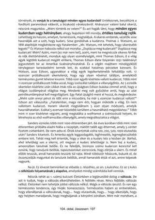 törvényét, és vonjuk le a tanulságot minden egyes kudarcból! Emlékeznek, beszéltünk a
fordított paranoiássá válásról, a bizakodó várakozásról. Ahányszor valami balul sikerül,
nézzünk magunkba: „Miért történik ez velem?” És azt fogják látni, hogy minden egyes
kudarcban vagy hátrányban, ahogy Napóleon Hill mondja, értékes tanulság rejlik.
Lehetőség és haszon, amelyet, ha keresünk, megtaláljuk. A sikeres emberek, vezetők sose
használják azt a szót, hogy kudarc. Sose gondolnak a kudarcra. Thomas J. Watsont, az
IBM alapítóját megkérdezte egy fiatalember: „Mr. Watson, mit tehetek, hogy sikeresebb
legyek?” És Watson habozás nélkül ezt mondta: „Duplázza meg kudarcait!” Duplázza meg
kudarcait! Miért? Azért, mert (ez már nem kel), azért, mert ha megnézzük sikeres férfiak
és nők élettörténetét, mondjuk egy olyan személyiségét, mint Thomas Edison, ő a világ
egyik legtöbb kudarcot megélt embere, Thomas Edison élete folyamán 1052 találmányt
jegyeztetett be az Amerikai Szabványhivatalnál. És a végén majdnem mindegyikből
ténylegesen kereskedelmi termék lett, és ezekkel hatalmas pénzeket keresett. És
Watson, azaz Edison, ugyanakkor a világ egyik legsikertelenebb feltalálója volt. 17
ezerszer próbálkozott sikertelenül, hogy egy olyan növényt találjon, amelyikből
természetes gumit lehetne kivonni. Több ezer egyéb kísérlete vallott kudarcot. Több mint
11 ezerszer próbálkozott hiába azzal, hogy izzószálat találjon a villanyégőhöz. Az 5 ezredik
sikertelen kísérlete után cikket írtak róla az újságban Edison bukása címmel arról, hogy a
világot izzólámpával világítsa meg. Mindenki meg volt győződve arról, hogy az utat
petróleumlámpával kell megvilágítani. Egy fiatal újságíró ment el hozzá, és megkérdezte:
„Miért szán ennyi pénzt és időt erre a micsodára, ha már 5 ezerszer kudarcot vallott?”
Edison azt válaszolta: „Fiatalember, maga nem érti, hogyan működik a világ. Én nem
vallottam kudarcot. Hanem sikerült megtalálnom 5 ezer olyan módszert, amelyik
használhatatlan. Ezáltal 5 ezerszer közelebb kerültem a használható megoldáshoz.” Több
mint 11 ezer kísérletet végzett, amíg megtalálta a wolframot a szénizzószál helyett, és
létrehozta az első wolframszálas villanyégőt, amely megváltoztatta a világot.
        Sanders ezredes több mint 1000 étteremben járt. 66 éves korában több mint 1000
étteremben próbálta eladni hiába a receptjét, mielőtt talált egy éttermet, amely 5 centet
fizetett csirkénként. De nem adta el. Önök kitartottak volna 100, 200, 500, 1000 elutasítás
után? Sanders kitartott. És Amerika egyik leggazdagabb, leghíresebb, legmegbecsültebb
embere lett. Tehát meg kell érteniük, hogy a siker és a kudarc kéz a kézben jár. Bárhol,
ahol lehetőség van a sikerre, ott megvan a kudarc lehetősége is. Nem baj a kudarc,
amennyiben tanulnak belőle. És ne feledjék, bizonyos számú kudarcon keresztül kell
esnünk, hogy tanuljunk belőlük, tapasztalatokat szerezzünk, hogy elérjük a sikert. És minél
előbb tesszük, annál hamarabb leszünk túl rajta. Minél többször hibázunk, bukunk el, de
összeszedjük magunkat és tanulunk belőlük, annál hamarabb érjük el azt, amire képesek
vagyunk.
        Na jó. Ez elvezet bennünket az előadás 2. részéhez, az ún. 5 kulcshoz. Ez az 5 kulcs
a célkitűzés folyamatának 5 alapelve, amelyeket mindig számításba kell venniük.
        Nézzük tehát az 1. számú kulcsot! Életünkben a legijesztőbb dolog a változás. De
azt is tudjuk, hogy a változás elkerülhetetlen. A fejlődés része. Nincs fejlődés változás
nélkül. Életünket nem tehetjük jobbá változás nélkül. Mégis a változás ijesztő. És van egy
természetes tendencia, úgy hívják: homeosztázis. Természetes hajlam az emberekben,
hogy ellenálljanak a változásnak, hogy… hogy elutasítsák, hogy… hogy elkerüljék, hogy
egy helyben maradjanak, hogy megbújjanak a kényelmi zónában. Mint már mondtam, a



                                104. oldal, összesen: 197
 