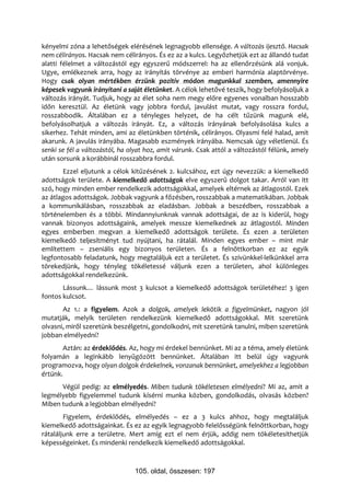 kényelmi zóna a lehetőségek elérésének legnagyobb ellensége. A változás ijesztő. Hacsak
nem célirányos. Hacsak nem célirányos. És ez az a kulcs. Legyőzhetjük ezt az állandó tudat
alatti félelmet a változástól egy egyszerű módszerrel: ha az ellenőrzésünk alá vonjuk.
Ugye, emlékeznek arra, hogy az irányítás törvénye az emberi harmónia alaptörvénye.
Hogy csak olyan mértékben érzünk pozitív módon magunkkal szemben, amennyire
képesek vagyunk irányítani a saját életünket. A célok lehetővé teszik, hogy befolyásoljuk a
változás irányát. Tudjuk, hogy az élet soha nem megy előre egyenes vonalban hosszabb
időn keresztül. Az életünk vagy jobbra fordul, javulást mutat, vagy rosszra fordul,
rosszabbodik. Általában ez a tényleges helyzet, de ha célt tűzünk magunk elé,
befolyásolhatjuk a változás irányát. Ez, a változás irányának befolyásolása kulcs a
sikerhez. Tehát minden, ami az életünkben történik, célirányos. Olyasmi felé halad, amit
akarunk. A javulás irányába. Magasabb eszmények irányába. Nemcsak úgy véletlenül. És
senki se fél a változástól, ha olyat hoz, amit várunk. Csak attól a változástól félünk, amely
után sorsunk a korábbinál rosszabbra fordul.
       Ezzel eljutunk a célok kitűzésének 2. kulcsához, ezt úgy nevezzük: a kiemelkedő
adottságok területe. A kiemelkedő adottságok elve egyszerű dolgot takar. Arról van itt
szó, hogy minden ember rendelkezik adottságokkal, amelyek eltérnek az átlagostól. Ezek
az átlagos adottságok. Jobbak vagyunk a főzésben, rosszabbak a matematikában. Jobbak
a kommunikálásban, rosszabbak az eladásban. Jobbak a beszédben, rosszabbak a
történelemben és a többi. Mindannyiunknak vannak adottságai, de az is kiderül, hogy
vannak bizonyos adottságaink, amelyek messze kiemelkednek az átlagostól. Minden
egyes emberben megvan a kiemelkedő adottságok területe. És ezen a területen
kiemelkedő teljesítményt tud nyújtani, ha rátalál. Minden egyes ember – mint már
említettem – zseniális egy bizonyos területen. És a felnőttkorban ez az egyik
legfontosabb feladatunk, hogy megtaláljuk ezt a területet. És szívünkkel-lelkünkkel arra
törekedjünk, hogy tényleg tökéletessé váljunk ezen a területen, ahol különleges
adottságokkal rendelkezünk.
       Lássunk… lássunk most 3 kulcsot a kiemelkedő adottságok területéhez! 3 igen
fontos kulcsot.
       Az 1.: a figyelem. Azok a dolgok, amelyek lekötik a figyelmünket, nagyon jól
mutatják, melyik területen rendelkezünk kiemelkedő adottságokkal. Mit szeretünk
olvasni, miről szeretünk beszélgetni, gondolkodni, mit szeretünk tanulni, miben szeretünk
jobban elmélyedni?
        Aztán: az érdeklődés. Az, hogy mi érdekel bennünket. Mi az a téma, amely életünk
folyamán a leginkább lenyűgözött bennünket. Általában itt belül úgy vagyunk
programozva, hogy olyan dolgok érdekelnek, vonzanak bennünket, amelyekhez a legjobban
értünk.
      Végül pedig: az elmélyedés. Miben tudunk tökéletesen elmélyedni? Mi az, amit a
legmélyebb figyelemmel tudunk kísérni munka közben, gondolkodás, olvasás közben?
Miben tudunk a legjobban elmélyedni?
        Figyelem, érdeklődés, elmélyedés – ez a 3 kulcs ahhoz, hogy megtaláljuk
kiemelkedő adottságainkat. És ez az egyik legnagyobb felelősségünk felnőttkorban, hogy
rátaláljunk erre a területre. Mert amíg ezt el nem érjük, addig nem tökéletesíthetjük
képességeinket. És mindenki rendelkezik kiemelkedő adottságokkal.



                                105. oldal, összesen: 197
 