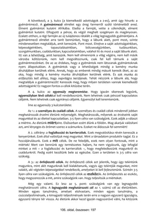 A következő, a 3. kulcs (a kiemelkedő adottságok a 2-es), amit úgy hívunk: a
gyémántmező. A gyémántmező elmélet egy öreg farmerről szóló történetből ered.
Elment gyémántot kutatni Afrikába. Eladta a farmját, vette a cókmókját, elment
gyémántot kutatni. Elfogyott a pénze, és végül meghalt szegényen és magányosan.
Ezalatt otthon, a régi farmján az új tulajdonos rátalált a világ legnagyobb gyémántjaira. A
gyémántmező elmélet arra tanít bennünket, hogy a lábunk alatt, pont most, szinte
mindenesetben megtaláljuk, amit keresünk. Pont most. Elrejtve a saját adottságainkban,
képességeinkben,          tapasztalásainkban,       bölcsességünkben,         tudásunkban,
szorgalmunkban, családunkban, kapcsolatainkban, valahol itt és most a saját lábunk alatt.
Itt van a lehetőség, amit keresünk. Nem kell elmennünk a világ végére, nem kell másik
városba költöznünk, nem kell megváltoznunk, csak fel kell tárnunk a saját
gyémántmezőnket. De az az érdekes, hogy a gyémántok nem látszanak gyémántoknak
nyers állapotukban. A gyémántok vagy a lehetőségek mindig a kemény munka
álruhájában kerülnek elénk. Annak, hogy az emberek mindig másutt keresik őket, az az
oka, hogy mindig a kemény munka álruhájában kerülnek elénk. És sok munka és
erőfeszítés kell ahhoz, hogy napvilágra kerüljenek. Tehát nézzünk a lábunk alá, hogy
megtaláljuk a gyémántmezőt! Keressük meg, hogy milyen területen vannak kiemelkedő
adottságaink! Ez nagyon fontos a célok kitűzése terén.
        A 4. kulcs: az egyensúly megteremtése. Hogy igazán sikeresek legyünk,
egyensúlyban lévő célokkal kell rendelkeznünk. Nem lehetnek csak pénzzel kapcsolatos
céljaink. Nem lehetnek csak egyirányú céljaink. Egyensúlyt kell teremtenünk.
       Íme az egyensúly 3 kulcsterülete:
       Az 1.: a személyes és családi célok. A személyes és családi célok mindennél jobban
meghatározzák érzelmi életünk milyenségét. Meghatározzák, milyenek az érzéseink saját
magunkkal és az élettel kapcsolatban. 3-5 ilyen célra van szükségünk. Ezek adják a választ
a miértre. Az életünk miértjeire. Elsősorban ezért élünk a földön. Mag akarjuk valósítani
azt, ami lényeges és örömet szerez a számunkra. Ezeket ne áldozzuk fel semmiért!
       A 2. célirány: a foglalkozási és karriercélok. Ezek megvalósítása révén keressük a
kenyerünket. Ezek által valósítjuk meg magunkat. Mint a társadalom produktív tagjai. Ez a
hozzájárulásunk. Ezek a mit célok. De ne feledjék, ezek nem olyan fontosak, mint a
miértek! Mert van bennünk egy természetes hajlam, ha nem vigyázunk, úgy lefoglal
minket a mit – a foglalkozási és karriercélok –, hogy megfeledkezünk magunkról és
családunkról. Pedig ezért kezdtünk bele az egészbe. Ezen a területen is 3-5 célra van
szükség.
        A 3.: az önfejlesztő célok. Az önfejlesztő célok azt jelentik, hogy úgy tekintünk
magunkra, mint akit magunknak kell kialakítanunk, vagyis úgy tekintjük magunkat, mint
valakit, aki végtelen képességekkel rendelkezik, amelyeket ki kell fejlesztenünk. Szintén 3-5
ilyen célra van szükségünk. Az önfejlesztő célok az eszközök. Az önfejlesztés az eszköz,
hogy megszerezzük a mit, amire szükségünk van. Hogy teljesítsük a miérteket.
       Még egy valami. Ez lesz az 5. pont: szükségünk van egy legnagyobb
meghatározott célra. A legnagyobb meghatározott cél az 1. számú cél az életünkben.
Minden egyes tanulmány, amelyet elolvastam, minden egyes tanulmány, a
csúcsteljesítmények, a kimagasló teljesítmények terén erre a nagyon egyszerű igazságra,
egyszerű tényre tér vissza. Az életünk akkor kezd igazán nagyszerűvé válni, ha kitűzünk


                                106. oldal, összesen: 197
 