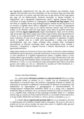 egy legnagyobb meghatározott célt. Egy célt, egy feladatot, egy küldetést, amely
nagyobb, mint bármilyen más cél az életünkben. Ez nem azt jelenti, hogy nem lehet több
célunk, nem lehet 10-15 célunk, vagy akár több száz, ha úgy tetszik, de kell, hogy legyen
egy nagy cél! Ha felébresztenek, felráznak bennünket az éjszaka közepén, és
megkérdezik: „Mi a legnagyobb meghatározott célod?”, legyünk képesek kinyitni a
szemünket, és kivágni nyomban! Ez a legnagyobb cél mérhető kell hogy legyen. Tehát
nem lehet az a legfőbb célunk, hogy boldogok legyünk. Odajött hozzám egy asszony, és
azt mondta: „A legfőbb célom: elérni a világbékét.” Erre azt mondtam: „A legnagyobb
meghatározott cél, azért, hogy az Ön számára jelentsen valamit, hogy célt és irányt
szabjon az Ön életének, olyan kell hogy legyen, amely fölött Ön gyakorol ellenőrzést.
Legyen mérhető, legyen meghatározott, legyen kézzelfogható. Olyan, amit Ön elérhet,
vagy amivé saját maga válhat. Legyen olyan valami, hogy ha elérte, akkor úgy tekinthet rá:
„Tessék, itt van, megvalósítottam!” Nem lehet valami megfoghatatlan. Mert egy nagy,
széles, határtalan cél csak arra jó, hogy becsapjuk magunkat, és egyáltalán ne legyen
célunk. A legfőbb céllal és a többi céllal kapcsolatban 2 dolog: ezek lehetnek
kézzelfoghatóak vagy sem. Vagyis minőségi célok, amelyek élete minőségével
kapcsolatosak, és lehetnek mennyiségi célok, vagy kézzelfogható célok, amelyek a
keresettel, a lefogyással, a nagyobb kocsival, a lakással kapcsolatosak, és ezeket
egyensúlyba kell hozni.
Végül pedig szükség van rövid távú és hosszú távú célokra. A rövid távú célokra ideálisan
körülbelül 90 napot szánhatunk, maximális motivációval. A hosszú távú célokra körülbelül
2-3 évet szánhatunk. És a legfőbb meghatározott célokra, a legfőbb célokra 2-3 évet.
Esetleg többet vagy kevesebbet, amelyet osszunk fel 90 napos periódusokra! Ezek után
adunk Önöknek egy rövid feladatot ebben a témakörben. Felteszek 7 gyors kérdést. Adok
Önöknek az 1.-re 60, a 2.-ra 30 másodpercet, hogy válaszoljanak rájuk. Írják le, de amilyen
gyorsan csak tudják, azt, ami az 1. pillanatban az eszükbe jut! Tehát következik az 1.
kérdés. Felkészültek? Vegyenek elő papírt és ceruzát!




       Jönnek a célt kitűző feladatok.
         Az 1. számú kérdés: Mit tekint az életben az 5 alapvető értéknek? Mi az az 5 dolog,
amit leginkább értékel az életben? Ez az 1. kérdés. Van 60 másodpercük, hogy
válaszoljanak rá mostantól fogva. Mit tartanak a legnagyobb értéknek az életben? Az
otthonukat? A kocsijukat? A családjukat? A keresetüket? Az állásukat? A karrierjüket? Lelki
fejlődésüket? Az egészségüket? A gazdagságukat? A szterokészüléküket? Az
intelligenciájukat? Intelligenciájuk fejlődését? Melyik az az 5 dolog, amit a legjobban
értékelnek? Még 30 másodperc. Mi az, ami először eszükbe jut? Aztán, ha leírták már, mi
az az 5 legfőbb érték, rendezzék át őket fontossági sorrendbe? Melyik az 1.? Melyiket
tartaná meg, ha a másik 4-et el kéne dobnia? Mi lenne a 2., ha a többit el kéne dobnia? És a
3.? És így tovább. Állítsák őket sorrendbe az 1.-től az 5.-ig! Nos, 5 másodperc, 4, 3, 2, 1.
       A 2. kérdés: Írja le 3 legfontosabb jelenlegi célját! Van rá 30 másodperce. Mi most
a 3 legfontosabb cél az életében? Kezdjük! Még 25 másodperc. Írja le azt a 3 célt, ami az
eszébe jut! Ha más nem jut eszébe, írja: pénz, pénz, pénz! A 3 legfőbb célját, gyorsan!
Még 10 másodperc. Ez könnyű kérdés. 5, 4, 3, 2, 1.



                                107. oldal, összesen: 197
 