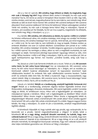 Jön a 3. Van rá 1 percük. Mit csinálna, hogy töltené az idejét, ha megtudná, hogy
már csak 6 hónapig fog élni? Hogy töltené élete utolsó 6 hónapját, ha már csak annyi
maradna? Írja le, mit tenne az utolsó 6 hónapban! Most kezdem mérni az időt. Úgy írják,
mintha minden, amit leírnak, megvalósulhatna! De ha nem írják le, nem tehetik meg. Mivel
töltenék az időt és kivel? Hová menne? Mit csinálna? Mit szeretne befejezni? Mit szeretne
elkezdeni? Kivel szeretne találkozni? Kit hívna fel telefonon? Milyen adósságokat csinálna?
Tehát mit csinálna, ha már csak 6 hónapja lenne hátra? Még 10 másodperc. Írjanak el
mindent, ami eszükbe jut! Ne feledjék, ha fel van írva a papírra, megtehetik! Ha elfelejtik,
nem tehetik meg. Még 5 másodperc. 4, 3, 2, 1.
       A 4. kérdés: Mit csinálna, mit változtatna az életén, ha nyerne 1 millió $-t a lottón?
Ha hirtelen milliomossá válna, mit csinálna másképp, mint ahogy ma csinálja? Ha hirtelen
milliomos lenne, mit csinálna másképp? Van rá 1 percük. Amit leírnak, azt mind megtehetik
az 1 millió $-ral. De ha nem írják le, nem költhetik el, meg se kapják. Érdekes módon az
emberek általában 200 ezer $-t tudnak elkölteni. Gondolatban sem jutnak el az 1 millió
közelébe. Mit csinálna másképp? Jó kérdés. Tovább dolgozna ugyanazon a munkahelyen,
ha 1 milliót nyerne? Ha nemleges a válasz, akkor ez nem a megfelelő munkahely, és csak
vesztegeti az idejét. Fenntartaná jelenlegi kapcsolatait? Ugyanúgy töltené az időt, mint
eddig? Mihez kezdene 1 millió $-ral? Még 5 másodperc. Írják le, ami az eszükbe jut! Járt az
egyik tanfolyamomra egy farmer. Azt mondta: „Csinálná tovább, amíg csak futja a
pénzből.”
        Na, lássuk az 5-öst! Csak farmerek értékelik ezt a viccet. Tehát az 5-ös: Mi szeretett
volna lenni, ha lett volna hozzá bátorsága? Van 30 másodpercük. Mit szeretett volna
tenni, ha lett volna hozzá bátorsága? 30 másodperc. Az 1. dolgot, ami az eszükbe jut.
Közhivatalt vállalni? Szakmai előadásokat tartani? Új kapcsolatot teremteni? Saját
vállalkozásba kezdeni? Az emberek fele saját vállalkozásba szeretne kezdeni. Tudtak
erről? Az emberek több mint fele. De féltek a kudarctól. Vagy a visszautasítástól, vagy
valami mástól. Még 10 másodperc. Mit szeretne tenni, ha lenne hozzá bátorsága? Sokat
elárul rólunk a válasz. Írja le, ami az eszébe jut! Na, jó.
        Lássuk a 6. kérdést! Melyik az a tevékenység, amelytől leginkább fontosnak érzi
magát? Melyik az a tevékenység, amelynek végzése közben leginkább örömet érez?
Önbecsülést, boldogságot, élvezetet, kiteljesedés. Mit szeret leginkább csinálni? Gondolja
végig az életét, és emlékezzen vissza, mikor volt a legboldogabb! 30 másodperc. 30
másodpercet kapnak a kérdésre. Mikor volt a legboldogabb az életében? Mikor érzett
kiteljesedést? Mikor érezte magát a legjobban? Mikor érezte a legnagyobb békét és
elégedettséget? Milyenek voltak a körülmények? Mit csinált akkor? Kivel csinálta együtt?
Hová tartott? Mi volt a célja? Mik voltak a körülmények? És a többi. Nagyon-nagyon fontos
kérdés. Na még 5 másodperc. És aztán itt jön a kulcskérdés, amellyel megvalósíthatják
legfőbb céljukat.
        A következő: Képzeljék el, hogy tudnék adni egy pirulát, egy varázspirulát, és ha
bevennék ezt a pirulát, bármit megvalósíthatnának a világon! A kérdés tehát a
következő: Mi az a nagy dolog, amelyről álmodni mernének, ha tudnák, hogy nem
vallanak kudarcot? Mi az a nagy dolog, amelyről álmodni mernének, ha tudnák, hogy nem
vallanak kudarcot? Kapnak rá 45 másodpercet. Mi az a nagy dolog, mi az a cél, amelyről
álmodni mernének, ha kétségkívül bizonyosak volnának, hogy nem vallanak kudarcot? A
siker teljes mértékben garantálva van. Mi lenne az? Még 5 másodperc.



                                108. oldal, összesen: 197
 