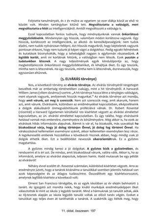Folytatta tanulmányait, és 2 év múlva az egyetem 30 ezer diákja közül az első 10
között volt. Minden tantárgyban kitűnő lett. Megváltoztatta a valóságát, mert
megváltoztatta a hitét az intelligenciájáról. Amitől megváltozott a valósága is.
        Ezzel kapcsolatban fontos tudnunk, hogy mindnyájunknak vannak önkorlátozó
meggyőződéseink. Mindannyian úgy hisszük, valamilyen módon korlátozva vagyunk. Úgy
hisszük, korlátozott az intelligenciánk, az alkotó- és keresőképességünk: nem tudok
eladni, nem tudok nyilvánosan fellépni. Azt hisszük magunkról, hogy képtelenek vagyunk
pontosan érkezni, hogy nem tudunk jó képet vágni a dolgokhoz. Pedig egzakt felmérések
és kutatások bizonyították, hogy a tehetségből nagyon is egyformán részesedünk. A
legtöbb korlát, amit mi korlátnak hittünk, a valóságban nem létezik. Ezek pusztán a
tudatunkban léteznek. A nagy teljesítmények egyik kiindulópontja az, hogy
megkérdőjelezzük önkorlátozó meggyőződéseinket, és kihajítjuk őket. És úgy teszünk,
mintha nem is léteznének. Ha úgy teszünk, mintha nem is léteznének, észrevesszük, hogy
egyszerűen eltűnnek.
                                (5. ELVÁRÁS törvénye)
       Nos, a következő törvény az elvárás törvénye. Az elvárás törvényéről rengeteget
beszéltek már az emberiség történetében csakúgy, mint a hit törvényéről. A harwardi
Williem James (viliem dzsémsz) szerint: „A hit törvénye hozza létre a tényleges valóságot,
mert olyanok vagyunk, amilyennek hisszük magunkat.” Az elvárás törvénye azt mondja,
hogy amit várunk, azt meg is szerezzük. Nem azt szerezzük meg, amit akarunk, hanem
azt, amit várunk. Elvárásaink, különösen az eredményekkel kapcsolatban, elképzeléseink
a dolgok alakulásáról önmegvalósításunk próféciáivá válnak. Dr. Robert Rosental
(rózentál) a Harward Egyetemen körülbelül 100 kísérletet végzett az elvárási elmélettel
kapcsolatban, az ún. elvárási elmélettel kapcsolatban. És úgy találta, hogy elvárásaink
hatással vannak más emberekre, eseményekre és körülményekre. Még akkor is, ha ezek az
elvárások hibás információn alapulnak. Bármit is vár el, ha bizakodik, más szavakkal: ha
bizakodással várja, hogy jó dolog történjen Önnel, jó dolog fog történni Önnel. Ha
várakozásával kellemetlen eseményre számít, akkor kellemetlen eseményben lesz része.
A legsikeresebb emberek hozzáállása a következő: hisznek abban, hogy mindig csak jó
dolgok érhetik őket. Ezt a beállítódást nevezzük sikerorientáltnak. Ez a győztes
magatartása.
       A győztes mindig keresi a jó dolgokat. A győztes bízik a győzelmében, és
rendszerint el is éri azt. De mindaz, amit bizakodással várunk, valóra válik. Akkor is, ha az
információ, amelyre az elvárást alapoztuk, teljesen hamis. Hadd mutassak be egy példát
az elvárásról!
      Néhány évvel ezelőtt dr. Rosental számtalan, különböző kísérletet végzett. Arra az
eredményre jutott, hogy a tanárok kívánalma a tanulókkal szemben jelentős hatással van
azok képességeire és az átlagos tudásszintre. Összeállított egy kísérletsorozatot,
amelynek legfőbb kísérlete a következő volt:
       Elment San Francisco térségébe, és az egyik iskolában az év elején behívatott 3
tanárt. Az igazgató azt mondta nekik, hogy kiváló munkájuk eredményeképpen őket
választották ki mint az iskola 3 legjobb tanárát. Mind a hármuknak 30 tanulót adtak, akik
az IQ-tesztek alapján az iskola legjobb tanulói voltak az előző tanév végén. Ezeket a
tanulókat egy teljes éven át taníthatták a tanárok. A szakértők úgy ítélték meg, hogy


                                 11. oldal, összesen: 197
 