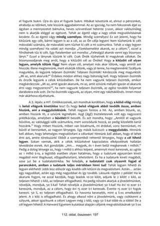 el fogunk bukni. Újra és újra el fogunk bukni. Hibákat követünk el, elviszi a pénzünket,
elrabolja az időnket, tele leszünk aggodalommal. Az az igazság, ha nem fekszenek éjjel az
ágyban a mennyezetet bámulva, heves szívveréssel hetente 3-szor, akkor valószínűleg
nem is akarják eléggé az egészet. Tehát az égető vágy a nagy célok megvalósításának
kezdete. És az égető vágy mindig személyes. Mindig személyes! Ez azt jelenti, hogy ha
kitűzünk egy célt, bármi legyen is az a cél, az az Ön célja legyen! Nem tűzhetünk ki célt
másvalaki számára, de másvalaki sem tűzhet ki célt a mi számunkra. Tehát a vágy legyen
mindig személyes! Ha valaki azt mondja: „Fizetésemelést akarok, ez a célom.”, ezzel a
főnökének tűz ki célt. Egy fiatalember azt mondta: „Feleségül akarok venni egy bizonyos
lányt.” Ezzel a lánynak tűzünk ki célt. Csak Önök tűzhetnek ki maguknak célokat. De
bizonyosodjanak meg arról, hogy a kitűzött cél az Önöké! Hogy a kitűzött cél olyan
legyen, amelyik tőlünk függ! Nem olyan cél, amelyet más akar tőlünk, vagy amiről azt
hisszük: illene megtennünk, mert elvárják tőlünk, vagy jó lenne, ha megtennénk! Szálljunk
magunkba, és legyünk teljesen őszinték! Teljesen őszinték! Kérdezzük meg magunktól:
„Mi az, amit akarunk?” Érdekes módon ehhez nagy bátorság kell. Hogy teljesen őszinték
és önzők legyünk a célok kitűzésében. De ha nem vagyunk teljesen őszinték, amikor
megkérdezzük: „Mi az, amit igazán akarunk, mi az, amit szívünk mélyén igazán el akarunk
érni vagy megszerezni?”, ha nem vagyunk teljesen őszinték, az egész további folyamat
darabokra esik szét. De ha őszinték vagyunk, az olyan, mint egy rakétakilövés. Innen most
már akárhova eljuthatunk.
        A 2. lépés: a HIT. Emlékezzenek, azt mondtuk korábban, hogy a külső világ mindig
is belső világunk kivetülése lesz! És hogy belső világunk abból tevődik össze, amiben
hiszünk, ami a meggyőződésünk. Tehát nagyon fontos a hit. Az, amiben bízunk, az,
amiben hiszünk itt, a szívünk legmélyén. Aygl (ájgl) tiszteletesnek volt egy nagyszerű
prédikációja, amelyben a bűvöletről beszélt. És azt mondta, hogy: „Amitől el vagyunk
bűvölve, az valósággá válik számunkra, mert vonzódunk hozzá, az pedig közelebb kerül
hozzánk.” Hogy miben hiszünk, miben van bizalmunk, mi érdekel, vonz bennünket, mi
bűvöl el bennünket, az nagyon lényeges. Egy másik kulcsszó: a meggyőződés. Hinnünk
kell abban, hogy lehetséges megvalósítani a célunkat! Hinnünk kell abban, hogy el lehet
érni azt, amire törekszünk! Ebből a szempontból rettentő lényeges, hogy a cél hihető
legyen. Sokan vannak, akik a célok kitűzésével kapcsolatos elképzelések hallatán
tévedésbe esnek. Azt gondolják: „Hm… megyek, és 1 éven belül megkeresek 1 milliót.”
Pedig a dolog lényege az, hogy 1 millió $ ahhoz képest, amennyit most keresnek, az ugrás
az 1 millió $-ra, a legtöbb esetben olyan hatalmas, hogy a tudatunk egyszerűen kiveti
magából mint illogikusat, elfogadhatatlant, lehetetlent. És ha a tudatunk kiveti magából,
sose jut be a tudatalattinkba. Ne feledjék, a tudatalatti csak olyasmit fogad el
parancsként, amiben a tudatunk teljes mértékben hinni tud! Tehát legyen hihető és
legyen elérhető! Jobb lesz először egy kisebb célt kitűzni és megvalósítani. Aztán… aztán
egy nagyobbat, aztán egy még nagyobbat és így tovább. Lássunk rögtön 2 példát! Ha le
akarunk fogyni, ne azzal kezdjük, hogy leadok 10-20 kilót, adjunk le 2 kilót! 2 kiló, az
teljesen hihető! 2 kiló, az teljesen elfogadható. Ha pedig növelni akarjuk a jövedelmünket,
növeljük, mondjuk, 50 %-kal! Tehát növeljük a jövedelmünket 50 %-kal! Ha évi 10 ezer $-t
keresünk, mondjuk, az a célom, hogy évi 15 ezer $-t keressek. Évente 15 ezer $-t fogok
keresni. 50 %, ez teljesen elfogadható. Ez havonta kevesebb, mint 4 %-os emelkedést
jelent. A 2 kiló is elfogadható. És ahogy elkezd nőni a jövedelmünk, vagy csökkenni a
súlyunk, akkor igazítsunk a célon! Legyen még 2 kiló, vagy 50 %-kal több és a többi! De a
cél legyen hihető! A Harward Egyetem kutatásai alapján céljaink megvalósításának 50 %-os


                               112. oldal, összesen: 197
 