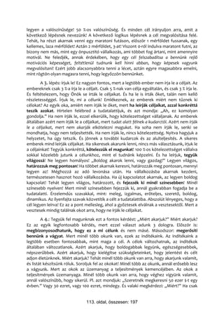 legyen a valószínűsége! 50 %-os valószínűség. És minden cél irányuljon arra, amit a
következő lépésnek nevezünk! A következő logikus lépésnek a cél megvalósítása felé.
Tehát, ha részt akarnak venni egy maratoni futáson, először 1 mérföldet fussanak, egy
kellemes, laza mérföldet! Aztán 2 mérföldet, 3-at! Viszont 0-ról indulva maratont futni, az
bizony nem más, mint egy önpusztító vállalkozás, ami többet fog ártani, mint amennyire
motivál. Ne feledjék, annak érdekében, hogy egy cél felszabadítsa a bennünk rejlő
motivációs képességet, feltétlenül tudnunk kell hinni abban, hogy képesek vagyunk
megvalósítani! Ezért jobb alacsonyabbra tenni a lécet, aztán egyre magasabbra emelni,
mint rögtön olyan magasra tenni, hogy legyőzzön bennünket.
        A 3. lépés: írjuk le! Ez nagyon fontos, mert a legtöbb ember nem írja le a céljait. Az
embereknek csak 3 %-a írja le a céljait. Csak 5 %-nak van célja egyáltalán, és csak 3 % írja le.
És feltételezem, hogy Önök se írták le céljaikat. És ha le is írták őket, talán nem kellő
részletességgel. Írjuk le, mi a célunk! Emlékeznek, az emberek miért nem tűznek ki
célokat? Az egyik oka, amiért nem írják le őket, mert ha leírják céljaikat, azzal konkréttá
teszik azokat. Hirtelen felébred a tudatalattijuk, és azt mondja: „Ah, ez komolyan
gondolja.” Ha nem írják le, ezzel elkerülik, hogy kötelezettséget vállaljanak. Az emberek
általában azért nem írják le a céljaikat, mert tudat alatt félnek a kudarctól. Azért nem írják
le a céljaikat, mert nem akarják elkötelezni magukat. Ha soha nem írják le, senki se
mondhatja, hogy nem teljesítették. Ha nem írják le, nincs kötelezettség. Nyitva hagyjuk a
helyzetet, ha úgy tetszik. És jönnek a további kudarcok és az alulteljesítés. A sikeres
emberek mind leírják céljaikat. Ha sikeresek akarunk lenni, nincs más választásunk, írjuk le
a céljainkat! Tegyük konkréttá, kötelezzük el magunkat! 100 %-os kötelezettséget vállalva
sokkal közelebb jutunk a célunkhoz, mint el tudnánk képzelni. És ha leírjuk, tegyük
világossá! Ne legyen homályos! „Boldog akarok lenni, vagy gazdag!” Legyen világos,
határozzuk meg pontosan! Ha többet akarnak keresni, határozzák meg pontosan, mennyi
legyen az! Méghozzá az adó levonása után. Ha vállalkozásba akarnak kezdeni,
természetesen hasznot hozó vállalkozásba. Ha új kapcsolatot akarnak, az legyen boldog
kapcsolat! Tehát legyen világos, határozott, és fejezzék ki minél színesebben! Minél
színesebb nyelven! Mert minél színesebben fejezzük ki, annál gyakrabban fogadja be a
tudatalatti. Érzelemdús szavakkal, mint: meleg, izgalmas, erőteljes, szerető, boldog,
dinamikus. Az ilyenfajta szavak közvetítik a célt a tudatalattiba. Abszolút lényeges, hogy a
cél legyen leírva! Ez az a pont mellesleg, ahol a győztesek elválnak a vesztesektől. Mert a
vesztesek mindig találnak okot arra, hogy ne írják le céljaikat.
        A 4.: Tegyük fel magunknak ezt a fontos kérdést: „Miért akarjuk?” Miért akarjuk?
Ez az egyik legfontosabb kérdés, mert ezzel választ adunk 3 dologra. Először is:
megbizonyosodhatunk, hogy ez a mi célunk és nem másé. Másodszor: megerősíti
bennünk a vágyat. Mert minél több okunk van, ezek az indítékaink. Az indítékaink a
legtöbb esetben fontosabbak, mint maga a cél. A célok változhatnak, az indítékok
általában változatlanok. Azért akarjuk, hogy boldogabbak legyünk, egészségesebbek,
népszerűbbek. Azért akarjuk, hogy kielégítse szükségleteinket, hogy jelentést és célt
adjon életünknek. Miért akarjuk? Tehát minél több okunk van arra, hogy akarjunk valamit,
és listát készítsünk róluk. Soroljuk fel az okokat! Minél több az okunk, annál erősebb lesz
a vágyunk. Mert az okok az üzemanyag a teljesítmények kemencéjében. Az okok a
teljesítmények üzemanyaga. Minél több okunk van arra, hogy véghez vigyünk valamit,
annál valószínűbb, hogy sikerül. Pl. azt mondjuk: „Szeretnék megkeresni 50 ezer $-t egy
évben.” Vagy 30 ezret, vagy 100 ezret, mindegy. És valaki megkérdezi: „Miért?” Ha csak


                                 113. oldal, összesen: 197
 