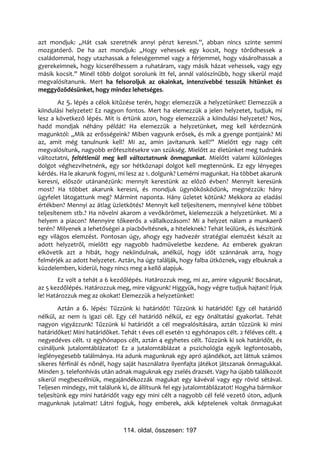 azt mondjuk: „Hát csak szeretnék annyi pénzt keresni.”, abban nincs szinte semmi
mozgatóerő. De ha azt mondjuk: „Hogy vehessek egy kocsit, hogy törődhessek a
családommal, hogy utazhassak a feleségemmel vagy a férjemmel, hogy vásárolhassak a
gyerekeimnek, hogy kicserélhessem a ruhatáram, vagy másik házat vehessek, vagy egy
másik kocsit.” Minél több dolgot sorolunk itt fel, annál valószínűbb, hogy sikerül majd
megvalósítanunk. Mert ha felsoroljuk az okainkat, intenzívebbé tesszük hitünket és
meggyőződésünket, hogy mindez lehetséges.
        Az 5. lépés a célok kitűzése terén, hogy: elemezzük a helyzetünket! Elemezzük a
kiindulási helyzetet! Ez nagyon fontos. Mert ha elemezzük a jelen helyzetet, tudjuk, mi
lesz a következő lépés. Mit is értünk azon, hogy elemezzük a kiindulási helyzetet? Nos,
hadd mondjak néhány példát! Ha elemezzük a helyzetünket, meg kell kérdeznünk
magunktól: „Mik az erősségeink? Miben vagyunk erősek, és mik a gyenge pontjaink? Mi
az, amit még tanulnunk kell? Mi az, amin javítanunk kell?” Mielőtt egy nagy célt
megvalósítunk, nagyobb erőfeszítésekre van szükség. Mielőtt az életünket meg tudnánk
változtatni, feltétlenül meg kell változtatnunk önmagunkat. Mielőtt valami különleges
dolgot véghezvihetnénk, egy sor hétköznapi dolgot kell megtennünk. Ez egy lényeges
kérdés. Ha le akarunk fogyni, mi lesz az 1. dolgunk? Lemérni magunkat. Ha többet akarunk
keresni, először utánanézünk: mennyit kerestünk az előző évben? Mennyit keresünk
most? Ha többet akarunk keresni, és mondjuk ügynökösködünk, megnézzük: hány
ügyfelet látogattunk meg? Mármint naponta. Hány üzletet kötünk? Mekkora az eladási
értékben? Mennyi az átlag üzletkötés? Mennyit kell teljesítenem, mennyivel kéne többet
teljesítenem stb.? Ha növelni akarom a vevőkörömet, kielemezzük a helyzetünket. Mi a
helyem a piacon? Mennyire tőkeerős a vállalkozásom? Mi a helyzet nálam a munkaerő
terén? Milyenek a lehetőségei a piacbővítésnek, a hiteleknek? Tehát leülünk, és készítünk
egy világos elemzést. Pontosan úgy, ahogy egy hadvezér stratégiai elemzést készít az
adott helyzetről, mielőtt egy nagyobb hadműveletbe kezdene. Az emberek gyakran
elkövetik azt a hibát, hogy nekiindulnak, anélkül, hogy időt szánnának arra, hogy
felmérjék az adott helyzetet. Aztán, ha úgy találják, hogy falba ütköznek, vagy elbuknak a
küzdelemben, kiderül, hogy nincs meg a kellő alapjuk.
        Ez volt a tehát a 6 kezdőlépés. Határozzuk meg, mi az, amire vágyunk! Bocsánat,
az 5 kezdőlépés. Határozzuk meg, mire vágyunk! Higgyük, hogy végre tudjuk hajtani! Írjuk
le! Határozzuk meg az okokat! Elemezzük a helyzetünket!
        Aztán a 6. lépés: Tűzzünk ki határidőt! Tűzzünk ki határidőt! Egy cél határidő
nélkül, az nem is igazi cél. Egy cél határidő nélkül, ez egy önáltatási gyakorlat. Tehát
nagyon vigyázzunk! Tűzzünk ki határidőt a cél megvalósítására, aztán tűzzünk ki mini
határidőket! Mini határidőket. Tehát 1 éves cél esetén 12 egyhónapos célt. 2 féléves célt. 4
negyedéves célt. 12 egyhónapos célt, aztán 4 egyhetes célt. Tűzzünk ki sok határidőt, és
csináljunk jutalomtáblázatot! Ez a jutalomtáblázat a pszichológia egyik legfontosabb,
leglényegesebb találmánya. Ha adunk magunknak egy apró ajándékot, azt láttuk számos
sikeres férfinál és nőnél, hogy saját használatra ilyenfajta játékot játszanak önmagukkal.
Minden 3. telefonhívás után adnak maguknak egy zselés drazsét. Vagy ha újabb találkozót
sikerül megbeszélniük, megajándékozzák magukat egy kávéval vagy egy rövid sétával.
Teljesen mindegy, mit találunk ki, de állítsunk fel egy jutalomtáblázatot! Hogyha bármikor
teljesítünk egy mini határidőt vagy egy mini célt a nagyobb cél felé vezető úton, adjunk
magunknak jutalmat! Látni fogjuk, hogy emberek, akik képtelenek voltak önmagukat



                                114. oldal, összesen: 197
 