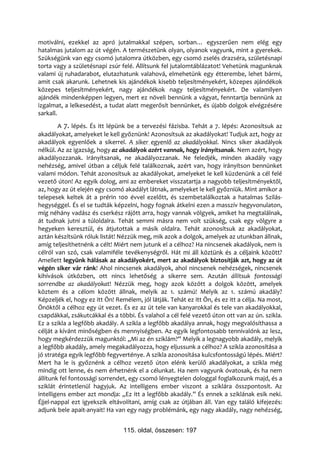 motiválni, ezekkel az apró jutalmakkal szépen, sorban… egyszerűen nem elég egy
hatalmas jutalom az út végén. A természetünk olyan, olyanok vagyunk, mint a gyerekek.
Szükségünk van egy csomó jutalomra útközben, egy csomó zselés drazséra, születésnapi
torta vagy a születésnapi zsúr felé. Állítsunk fel jutalomtáblázatot! Vehetünk magunknak
valami új ruhadarabot, elutazhatunk valahová, elmehetünk egy étterembe, lehet bármi,
amit csak akarunk. Lehetnek kis ajándékok kisebb teljesítményekért, közepes ajándékok
közepes teljesítményekért, nagy ajándékok nagy teljesítményekért. De valamilyen
ajándék mindenképpen legyen, mert ez növeli bennünk a vágyat, fenntartja bennünk az
izgalmat, a lelkesedést, a tudat alatt megerősít bennünket, és újabb dolgok elvégzésére
sarkall.
        A 7. lépés. És itt lépünk be a tervezési fázisba. Tehát a 7. lépés: Azonosítsuk az
akadályokat, amelyeket le kell győznünk! Azonosítsuk az akadályokat! Tudjuk azt, hogy az
akadályok egyenlőek a sikerrel. A siker egyenlő az akadályokkal. Nincs siker akadályok
nélkül. Az az igazság, hogy az akadályok azért vannak, hogy irányítsanak. Nem azért, hogy
akadályozzanak. Irányítsanak, ne akadályozzanak. Ne feledjék, minden akadály vagy
nehézség, amivel útban a céljuk felé találkoznak, azért van, hogy irányítson bennünket
valami módon. Tehát azonosítsuk az akadályokat, amelyeket le kell küzdenünk a cél felé
vezető úton! Az egyik dolog, ami az embereket visszatartja a nagyobb teljesítményektől,
az, hogy az út elején egy csomó akadályt látnak, amelyeket le kell győzniük. Mint amikor a
telepesek keltek át a prérin 100 évvel ezelőtt, és szembetalálkoztak a hatalmas Szilás-
hegységgel. És el se tudták képzelni, hogy fognak átkelni ezen a masszív hegyvonulaton,
míg néhány vadász és cserkész rájött arra, hogy vannak völgyek, amiket ha megtalálnak,
át tudnak jutni a túloldalra. Tehát semmi másra nem volt szükség, csak egy völgyre a
hegyeken keresztül, és átjutottak a másik oldalra. Tehát azonosítsuk az akadályokat,
aztán készítsünk róluk listát! Nézzük meg, mik azok a dolgok, amelyek az utunkban állnak,
amíg teljesíthetnénk a célt! Miért nem jutunk el a célhoz? Ha nincsenek akadályok, nem is
célról van szó, csak valamiféle tevékenységről. Hát mi áll köztünk és a céljaink között?
Amellett legyünk hálásak az akadályokért, mert az akadályok biztosítják azt, hogy az út
végén siker vár ránk! Ahol nincsenek akadályok, ahol nincsenek nehézségek, nincsenek
kihívások útközben, ott nincs lehetőség a sikerre sem. Azután állítsuk fontossági
sorrendbe az akadályokat! Nézzük meg, hogy azok között a dolgok között, amelyek
köztem és a célom között állnak, melyik az 1. számú! Melyik az 1. számú akadály?
Képzeljék el, hogy ez itt Ön! Remélem, jól látják. Tehát ez itt Ön, és ez itt a célja. Na most,
Önöktől a célhoz egy út vezet. És ez az út tele van kanyarokkal és tele van akadályokkal,
csapdákkal, zsákutcákkal és a többi. És valahol a cél felé vezető úton ott van az ún. szikla.
Ez a szikla a legfőbb akadály. A szikla a legfőbb akadálya annak, hogy megvalósíthassa a
célját a kívánt minőségben és mennyiségben. Az egyik legfontosabb tennivalónk az lesz,
hogy megkérdezzük magunktól: „Mi az én sziklám?” Melyik a legnagyobb akadály, melyik
a legfőbb akadály, amely megakadályozza, hogy eljussunk a célhoz? A szikla azonosítása a
jó stratéga egyik legfőbb fegyverténye. A szikla azonosítása kulcsfontosságú lépés. Miért?
Mert ha le is győznénk a célhoz vezető úton elénk kerülő akadályokat, a szikla még
mindig ott lenne, és nem érhetnénk el a célunkat. Ha nem vagyunk óvatosak, és ha nem
állítunk fel fontossági sorrendet, egy csomó lényegtelen dologgal foglalkozunk majd, és a
sziklát érintetlenül hagyjuk. Az intelligens ember viszont a sziklára összpontosít. Az
intelligens ember azt mondja: „Ez itt a legfőbb akadály.” És ennek a sziklának esik neki.
Éjjel-nappal ezt igyekszik eltávolítani, amíg csak az útjában áll. Van egy találó kifejezés:
adjunk bele apait-anyait! Ha van egy nagy problémánk, egy nagy akadály, nagy nehézség,


                                 115. oldal, összesen: 197
 