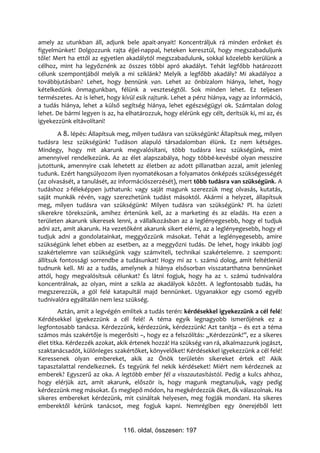 amely az utunkban áll, adjunk bele apait-anyait! Koncentráljuk rá minden erőnket és
figyelmünket! Dolgozzunk rajta éjjel-nappal, heteken keresztül, hogy megszabaduljunk
tőle! Mert ha ettől az egyetlen akadálytól megszabadulunk, sokkal közelebb kerülünk a
célhoz, mint ha legyőznénk az összes többi apró akadályt. Tehát legfőbb határozott
célunk szempontjából melyik a mi sziklánk? Melyik a legfőbb akadály? Mi akadályoz a
továbbjutásban? Lehet, hogy bennünk van. Lehet az önbizalom hiánya, lehet, hogy
kételkedünk önmagunkban, félünk a veszteségtől. Sok minden lehet. Ez teljesen
természetes. Az is lehet, hogy kívül esik rajtunk. Lehet a pénz hiánya, vagy az információ,
a tudás hiánya, lehet a külső segítség hiánya, lehet egészségügyi ok. Számtalan dolog
lehet. De bármi legyen is az, ha elhatározzuk, hogy elérünk egy célt, derítsük ki, mi az, és
igyekezzünk eltávolítani!
        A 8. lépés: Állapítsuk meg, milyen tudásra van szükségünk! Állapítsuk meg, milyen
tudásra lesz szükségünk! Tudáson alapuló társadalomban élünk. Ez nem kétséges.
Mindegy, hogy mit akarunk megvalósítani, több tudásra lesz szükségünk, mint
amennyivel rendelkezünk. Az az élet alapszabálya, hogy többé-kevésbé olyan messzire
jutottunk, amennyire csak lehetett az életben az adott pillanatban azzal, amit jelenleg
tudunk. Ezért hangsúlyozom ilyen nyomatékosan a folyamatos önképzés szükségességét
(az olvasásét, a tanulásét, az információszerzését), mert több tudásra van szükségünk. A
tudáshoz 2-féleképpen juthatunk: vagy saját magunk szerezzük meg olvasás, kutatás,
saját munkák révén, vagy szerezhetünk tudást másoktól. Akármi a helyzet, állapítsuk
meg, milyen tudásra van szükségünk! Milyen tudásra van szükségünk? Pl. ha üzleti
sikerekre törekszünk, amihez értenünk kell, az a marketing és az eladás. Ha ezen a
területen akarunk sikeresek lenni, a vállalkozásban az a leglényegesebb, hogy el tudjuk
adni azt, amit akarunk. Ha vezetőként akarunk sikert elérni, az a leglényegesebb, hogy el
tudjuk adni a gondolatainkat, meggyőzzünk másokat. Tehát a leglényegesebb, amire
szükségünk lehet ebben az esetben, az a meggyőzni tudás. De lehet, hogy inkább jogi
szakértelemre van szükségünk vagy számviteli, technikai szakértelemre. 2 szempont:
állítsuk fontossági sorrendbe a tudásunkat! Hogy mi az 1. számú dolog, amit feltétlenül
tudnunk kell. Mi az a tudás, amelynek a hiánya elsősorban visszatarthatna bennünket
attól, hogy megvalósítsuk célunkat? És látni fogjuk, hogy ha az 1. számú tudnivalóra
koncentrálnak, az olyan, mint a szikla az akadályok között. A legfontosabb tudás, ha
megszerezzük, a gól felé katapultál majd bennünket. Ugyanakkor egy csomó egyéb
tudnivalóra egyáltalán nem lesz szükség.
        Aztán, amit a legvégén említek a tudás terén: kérdésekkel igyekezzünk a cél felé!
Kérdésekkel igyekezzünk a cél felé! A téma egyik legnagyobb ismerőjének ez a
legfontosabb tanácsa. Kérdezzünk, kérdezzünk, kérdezzünk! Azt tanítja – és ezt a téma
számos más szakértője is megerősíti –, hogy ez a felszólítás: „Kérdezzünk!”, ez a sikeres
élet titka. Kérdezzék azokat, akik értenek hozzá! Ha szükség van rá, alkalmazzunk jogászt,
szaktanácsadót, különleges szakértőket, könyvelőket! Kérdésekkel igyekezzünk a cél felé!
Keressenek olyan embereket, akik az Önök területén sikereket értek el! Akik
tapasztalattal rendelkeznek. És tegyünk fel nekik kérdéseket! Miért nem kérdeznek az
emberek? Egyszerű az oka. A legtöbb ember fél a visszautasítástól. Pedig a kulcs ahhoz,
hogy elérjük azt, amit akarunk, először is, hogy magunk megtanuljuk, vagy pedig
kérdezzünk meg másokat. És meglepő módon, ha megkérdezzük őket, ők válaszolnak. Ha
sikeres embereket kérdezünk, mit csináltak helyesen, meg fogják mondani. Ha sikeres
emberektől kérünk tanácsot, meg fogjuk kapni. Nemrégiben egy önerejéből lett


                                116. oldal, összesen: 197
 
