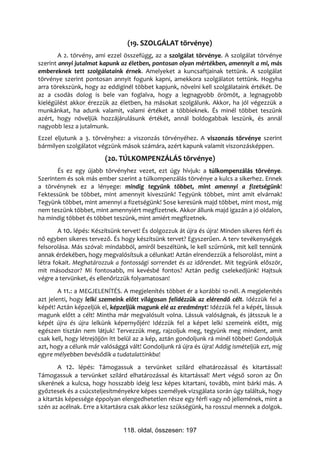 (19. SZOLGÁLAT törvénye)
        A 2. törvény, ami ezzel összefügg, az a szolgálat törvénye. A szolgálat törvénye
szerint annyi jutalmat kapunk az életben, pontosan olyan mértékben, amennyit a mi, más
embereknek tett szolgálataink érnek. Amelyeket a kuncsaftjainak tettünk. A szolgálat
törvénye szerint pontosan annyit fogunk kapni, amekkora szolgálatot tettünk. Hogyha
arra törekszünk, hogy az eddiginél többet kapjunk, növelni kell szolgálataink értékét. De
az a csodás dolog is bele van foglalva, hogy a legnagyobb örömöt, a legnagyobb
kielégülést akkor érezzük az életben, ha másokat szolgálunk. Akkor, ha jól végezzük a
munkánkat, ha adunk valamit, valami értéket a többieknek. És minél többet teszünk
azért, hogy növeljük hozzájárulásunk értékét, annál boldogabbak leszünk, és annál
nagyobb lesz a jutalmunk.
Ezzel eljutunk a 3. törvényhez: a viszonzás törvényéhez. A viszonzás törvénye szerint
bármilyen szolgálatot végzünk mások számára, azért kapunk valamit viszonzásképpen.
                         (20. TÚLKOMPENZÁLÁS törvénye)
       És ez egy újabb törvényhez vezet, ezt úgy hívjuk: a túlkompenzálás törvénye.
Szerintem és sok más ember szerint a túlkompenzálás törvénye a kulcs a sikerhez. Ennek
a törvénynek ez a lényege: mindig tegyünk többet, mint amennyi a fizetségünk!
Fektessünk be többet, mint amennyit kiveszünk! Tegyünk többet, mint amit elvárnak!
Tegyünk többet, mint amennyi a fizetségünk! Sose keresünk majd többet, mint most, míg
nem teszünk többet, mint amennyiért megfizetnek. Akkor állunk majd igazán a jó oldalon,
ha mindig többet és többet teszünk, mint amiért megfizetnek.
        A 10. lépés: Készítsünk tervet! És dolgozzuk át újra és újra! Minden sikeres férfi és
nő egyben sikeres tervező. És hogy készítsünk tervet? Egyszerűen. A terv tevékenységek
felsorolása. Más szóval: mindabból, amiről beszéltünk, le kell szűrnünk, mit kell tennünk
annak érdekében, hogy megvalósítsuk a célunkat! Aztán elrendezzük a felsorolást, mint a
létra fokait. Meghatározzuk a fontossági sorrendet és az időrendet. Mit tegyünk először,
mit másodszor? Mi fontosabb, mi kevésbé fontos? Aztán pedig cselekedjünk! Hajtsuk
végre a tervünket, és ellenőrizzük folyamatosan!
        A 11.: a MEGJELENÍTÉS. A megjelenítés többet ér a korábbi 10-nél. A megjelenítés
azt jelenti, hogy lelki szemeink előtt világosan felidézzük az elérendő célt. Idézzük fel a
képét! Aztán képzeljük el, képzeljük magunk elé az eredményt! Idézzük fel a képét, lássuk
magunk előtt a célt! Mintha már megvalósult volna. Lássuk valóságnak, és játsszuk le a
képét újra és újra lelkünk képernyőjén! Idézzük fel a képet lelki szemeink előtt, míg
egészen tisztán nem látjuk! Tervezzük meg, rajzoljuk meg, tegyünk meg mindent, amit
csak kell, hogy létrejöjjön itt belül az a kép, aztán gondoljunk rá minél többet! Gondoljuk
azt, hogy a célunk már valósággá vált! Gondoljunk rá újra és újra! Addig ismételjük ezt, míg
egyre mélyebben bevésődik a tudatalattinkba!
        A 12. lépés: Támogassuk a tervünket szilárd elhatározással és kitartással!
Támogassuk a tervünket szilárd elhatározással és kitartással! Mert végső soron az Ön
sikerének a kulcsa, hogy hosszabb ideig lesz képes kitartani, tovább, mint bárki más. A
győztesek és a csúcsteljesítményekre képes személyek vizsgálata során úgy találtuk, hogy
a kitartás képessége éppolyan elengedhetetlen része egy férfi vagy nő jellemének, mint a
szén az acélnak. Erre a kitartásra csak akkor lesz szükségünk, ha rosszul mennek a dolgok.


                                118. oldal, összesen: 197
 