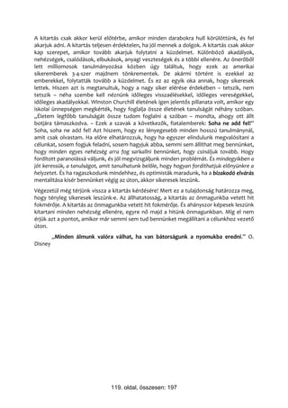 A kitartás csak akkor kerül előtérbe, amikor minden darabokra hull körülöttünk, és fel
akarjuk adni. A kitartás teljesen érdektelen, ha jól mennek a dolgok. A kitartás csak akkor
kap szerepet, amikor tovább akarjuk folytatni a küzdelmet. Különböző akadályok,
nehézségek, csalódások, elbukások, anyagi veszteségek és a többi ellenére. Az önerőből
lett milliomosok tanulmányozása közben úgy találtuk, hogy ezek az amerikai
sikeremberek 3-4-szer majdnem tönkrementek. De akármi történt is ezekkel az
emberekkel, folytatták tovább a küzdelmet. És ez az egyik oka annak, hogy sikeresek
lettek. Hiszen azt is megtanultuk, hogy a nagy siker elérése érdekében – tetszik, nem
tetszik – néha szembe kell néznünk időleges visszaélésekkel, időleges vereségekkel,
időleges akadályokkal. Winston Churchill életének igen jelentős pillanata volt, amikor egy
iskolai ünnepségen megkérték, hogy foglalja össze életének tanulságát néhány szóban.
„Életem legfőbb tanulságát össze tudom foglalni 4 szóban – mondta, ahogy ott állt
botjára támaszkodva. – Ezek a szavak a következők, fiatalemberek: Soha ne add fel!”
Soha, soha ne add fel! Azt hiszem, hogy ez lényegesebb minden hosszú tanulmánynál,
amit csak olvastam. Ha előre elhatározzuk, hogy ha egyszer elindulunk megvalósítani a
célunkat, sosem fogjuk feladni, sosem hagyjuk abba, semmi sem állíthat meg bennünket,
hogy minden egyes nehézség arra fog sarkallni bennünket, hogy csináljuk tovább. Hogy
fordított paranoiássá váljunk, és jól megvizsgáljunk minden problémát. És mindegyikben a
jót keressük, a tanulságot, amit tanulhatunk belőle, hogy hogyan fordíthatjuk előnyünkre a
helyzetet. És ha ragaszkodunk mindehhez, és optimisták maradunk, ha a bizakodó elvárás
mentalitása kísér bennünket végig az úton, akkor sikeresek leszünk.
Végezetül még térjünk vissza a kitartás kérdésére! Mert ez a tulajdonság határozza meg,
hogy tényleg sikeresek leszünk-e. Az állhatatosság, a kitartás az önmagunkba vetett hit
fokmérője. A kitartás az önmagunkba vetett hit fokmérője. És ahányszor képesek leszünk
kitartani minden nehézség ellenére, egyre nő majd a hitünk önmagunkban. Míg el nem
érjük azt a pontot, amikor már semmi sem tud bennünket megállítani a célunkhoz vezető
úton.
         „Minden álmunk valóra válhat, ha van bátorságunk a nyomukba eredni.” O.
Disney




                               119. oldal, összesen: 197
 