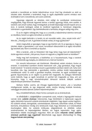 ezeknek a tanulóknak az iskolai teljesítménye 20-30 %-kal fog növekedni az alatt az
iskolaév alatt. Közölték a tanárokkal, hogy az egyik alapfeltétel szerint mindezt nem
árulhatják el sem a tanulóknak, sem azok szüleinek.
       Ugyanúgy végezzék az oktatást, mint eddig! Az osztályokat rendszeresen
megfigyelték, hogy biztosak legyenek benne: a tanítás ugyanúgy folyik, mint azelőtt. A
tanárok csak annyit tudtak, hogy mindegyikük 30 kiváló képességű tanulót kapott arra az
évre. A tanárok boldogok voltak és rendkívül izgatottak is. Keményen dolgoztak,
túlóráztak is a gyerekekkel. Úgy belefeledkeztek a tanításba, ahogyan addig még soha.
        És az év végére valóság lett, hogy az a 3 osztály a teljesítményt tekintve nemcsak
az iskolában, hanem az egész körzetben az első lett.
       Az év végén behívták a 3 tanárt, és azt mondták nekik: „Nos, remek évük volt.”
Mire ők: „Tényleg azt volt. A gyerekek kiválóak voltak, és hogy igyekeztek!”
       Aztán megtudták az igazságot, hogy ez egy kísérlet volt. És az igazság az, hogy az
iskolaév elején a gyerekeket, a 90 nevet, sorsolással választották ki az egész körzetből.
Így kerültek oda. Nem is ismerték az IQ-jukat.
       Mire a tanárok: „Hát ez hihetetlen! Hát hogy lehet, hogy ilyen jól teljesítettek?”
Aztán egymásra néztek: „Hát persze, hiszen mi vagyunk a 3 legjobb tanár az iskolában!”
       Pedig meg kell mondanom, a kísérlethez az is hozzátartozott, hogy a tanárok
nevét is beletették egy kalapba, és véletlenül ezt a hármat húzták ki.
        Ezt nevezik kétszeresen vak kísérletnek. Állandónak vettek mindent, kivéve az
elvárást. A tanárokkal szembeni elvárás határozott volt: „Úgy gondoljuk, hogy maguk
kiváló tanárok.” A tanárok elvárása viszont a gyerekekkel szemben rejtett volt. Soha nem
beszéltek róla. Úgy tekintették a gyerekeket, mintha valóban kiváló képességekkel
rendelkeztek volna. És ettől a gyerekek kinyíltak, kivirultak. Az egyik osztályban egy
gyerek IQ-pontszáma az év végére 25 ponttal lett magasabb. Az utólagos felmérések
során kiderült, hogy az egyik tanulónak 27 ponttal lett magasabb az IQ-ja, ami azt
bizonyítja, hogy a nagy követelményeket támasztó tanárok diákjaik szellemi
teljesítményeit jelentősen növelhetik.
        Barbara Kollins szerint, aki Chicago legjelentősebb tanára: „Ha a tanulókat
intelligensnek tartják, és úgy dolgoznak velük, mintha tényleg kiválóak lennének,
valósággal ámulatba ejtenek szellemi teljesítményeikkel.”
       Nos, mindebből látható, milyen fontos szerepük van az elvárásoknak.
       Az elvárások 1. csoportjában szerepelnek azok, melyek a legnagyobb hatással
vannak ránk: szüleink elvárásai. Felismertük, hogy felnőttként is hajlamosak vagyunk
egész életünkön keresztül szüleink elvárásainak megfelelni. Vagy éppen azokat legyőzni.
Ha szüleink erősek, támogatóak, szeretetteljesek, kedvesek, bátorítóak voltak, és hittek
bennünk, öntudatlanul mindig arra törekszünk majd, hogy életünket az ő elvárásaikkal
összhangban éljük. Ha szüleink kritikusak, elégedetlenek és elítélőek voltak
eredményeinket és képességeinket illetően, azt fogjuk tapasztalni, hogy egész
életünkben inkább visszafogjuk magunkat. Nem árt tudni: milyenek voltak szüleink
elvárásai: pozitívak vagy negatívak? Bátorítottak vagy éppen ellenkezőleg? És főleg
hogyan hatnak ránk jelenleg?


                                12. oldal, összesen: 197
 
