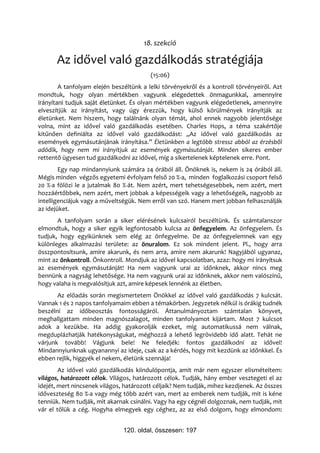 18. szekció

      Az idővel való gazdálkodás stratégiája
                                         (15:06)
        A tanfolyam elején beszéltünk a lelki törvényekről és a kontroll törvényeiről. Azt
mondtuk, hogy olyan mértékben vagyunk elégedettek önmagunkkal, amennyire
irányítani tudjuk saját életünket. És olyan mértékben vagyunk elégedetlenek, amennyire
elveszítjük az irányítást, vagy úgy érezzük, hogy külső körülmények irányítják az
életünket. Nem hiszem, hogy találnánk olyan témát, ahol ennek nagyobb jelentősége
volna, mint az idővel való gazdálkodás esetében. Charles Hops, a téma szakértője
kitűnően definiálta az idővel való gazdálkodást: „Az idővel való gazdálkodás az
események egymásutánjának irányítása.” Életünkben a legtöbb stressz abból az érzésből
adódik, hogy nem mi irányítjuk az események egymásutánját. Minden sikeres ember
rettentő ügyesen tud gazdálkodni az idővel, míg a sikertelenek képtelenek erre. Pont.
        Egy nap mindannyiunk számára 24 órából áll. Önöknek is, nekem is 24 órából áll.
Mégis minden végzős egyetemi évfolyam felső 20 %-a, minden foglalkozási csoport felső
20 %-a fölözi le a jutalmak 80 %-át. Nem azért, mert tehetségesebbek, nem azért, mert
hozzáértőbbek, nem azért, mert jobbak a képességeik vagy a lehetőségeik, nagyobb az
intelligenciájuk vagy a műveltségük. Nem erről van szó. Hanem mert jobban felhasználják
az idejüket.
       A tanfolyam során a siker elérésének kulcsairól beszéltünk. És számtalanszor
elmondtuk, hogy a siker egyik legfontosabb kulcsa az önfegyelem. Az önfegyelem. És
tudjuk, hogy egyikünknek sem elég az önfegyelme. De az önfegyelemnek van egy
különleges alkalmazási területe: az önuralom. Ez sok mindent jelent. Pl., hogy arra
összpontosítsunk, amire akarunk, és nem arra, amire nem akarunk! Nagyjából ugyanaz,
mint az önkontroll. Önkontroll. Mondjuk az idővel kapcsolatban, azaz: hogy mi irányítsuk
az események egymásutánját! Ha nem vagyunk urai az időnknek, akkor nincs meg
bennünk a nagyság lehetősége. Ha nem vagyunk urai az időnknek, akkor nem valószínű,
hogy valaha is megvalósítjuk azt, amire képesek lennénk az életben.
       Az előadás során megismertetem Önökkel az idővel való gazdálkodás 7 kulcsát.
Vannak 1 és 2 napos tanfolyamaim ebben a témakörben. Jegyzetek nélkül is órákig tudnék
beszélni az időbeosztás fontosságáról. Áttanulmányoztam számtalan könyvet,
meghallgattam minden magnószalagot, minden tanfolyamot kijártam. Most 7 kulcsot
adok a kezükbe. Ha addig gyakorolják ezeket, míg automatikussá nem válnak,
megduplázhatják hatékonyságukat, méghozzá a lehető legrövidebb idő alatt. Tehát ne
várjunk tovább! Vágjunk bele! Ne feledjék: fontos gazdálkodni az idővel!
Mindannyiunknak ugyanannyi az ideje, csak az a kérdés, hogy mit kezdünk az időnkkel. És
ebben rejlik, higgyék el nekem, életünk szennája!
        Az idővel való gazdálkodás kiindulópontja, amit már nem egyszer elismételtem:
világos, határozott célok. Világos, határozott célok. Tudják, hány ember vesztegeti el az
idejét, mert nincsenek világos, határozott céljaik? Nem tudják, mihez kezdjenek. Az összes
időveszteség 80 %-a vagy még több azért van, mert az emberek nem tudják, mit is kéne
tenniük. Nem tudják, mit akarnak csinálni. Vagy ha egy cégnél dolgoznak, nem tudják, mit
vár el tőlük a cég. Hogyha elmegyek egy céghez, az az első dolgom, hogy elmondom:


                               120. oldal, összesen: 197
 