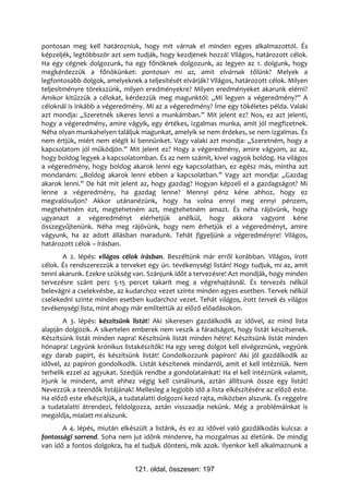 pontosan meg kell határozniuk, hogy mit várnak el minden egyes alkalmazottól. És
képzeljék, legtöbbször azt sem tudják, hogy kezdjenek hozzá! Világos, határozott célok.
Ha egy cégnek dolgozunk, ha egy főnöknek dolgozunk, az legyen az 1. dolgunk, hogy
megkérdezzük a főnökünket: pontosan mi az, amit elvárnak tőlünk? Melyek a
legfontosabb dolgok, amelyeknek a teljesítését elvárják? Világos, határozott célok. Milyen
teljesítményre törekszünk, milyen eredményekre? Milyen eredményeket akarunk elérni?
Amikor kitűzzük a célokat, kérdezzük meg magunktól: „Mi legyen a végeredmény?” A
céloknál is inkább a végeredmény. Mi az a végeredmény? Íme egy tökéletes példa. Valaki
azt mondja: „Szeretnék sikeres lenni a munkámban.” Mit jelent ez? Nos, ez azt jelenti,
hogy a végeredmény, amire vágyik, egy értékes, izgalmas munka, amit jól megfizetnek.
Néha olyan munkahelyen találjuk magunkat, amelyik se nem érdekes, se nem izgalmas. És
nem értjük, miért nem elégít ki bennünket. Vagy valaki azt mondja: „Szeretném, hogy a
kapcsolatom jól működjön.” Mit jelent ez? Hogy a végeredmény, amire vágyom, az az,
hogy boldog legyek a kapcsolatomban. És az nem számít, kivel vagyok boldog. Ha világos
a végeredmény, hogy boldog akarok lenni egy kapcsolatban, ez egész más, mintha azt
mondanám: „Boldog akarok lenni ebben a kapcsolatban.” Vagy azt mondja: „Gazdag
akarok lenni.” De hát mit jelent az, hogy gazdag? Hogyan képzeli el a gazdagságot? Mi
lenne a végeredmény, ha gazdag lenne? Mennyi pénz kéne ahhoz, hogy ez
megvalósuljon? Akkor utánanézünk, hogy ha volna ennyi meg ennyi pénzem,
megtehetném ezt, megtehetném azt, megtehetném amazt. És néha rájövünk, hogy
ugyanazt a végeredményt elérhetjük anélkül, hogy akkora vagyont kéne
összegyűjtenünk. Néha meg rájövünk, hogy nem érhetjük el a végeredményt, amire
vágyunk, ha az adott állásban maradunk. Tehát figyeljünk a végeredményre! Világos,
határozott célok – írásban.
       A 2. lépés: világos célok írásban. Beszéltünk már erről korábban. Világos, írott
célok. És rendszerezzük a terveket egy ún. tevékenységi listán! Hogy tudjuk, mi az, amit
tenni akarunk. Ezekre szükség van. Szánjunk időt a tervezésre! Azt mondják, hogy minden
tervezésre szánt perc 5-15 percet takarít meg a végrehajtásnál. És tervezés nélkül
belevágni a cselekvésbe, az kudarchoz vezet szinte minden egyes esetben. Tervek nélkül
cselekedni szinte minden esetben kudarchoz vezet. Tehát világos, írott tervek és világos
tevékenységi lista, mint ahogy már említettük az előző előadásokon.
        A 3. lépés: készítsünk listát! Aki sikeresen gazdálkodik az idővel, az mind lista
alapján dolgozik. A sikertelen emberek nem veszik a fáradságot, hogy listát készítsenek.
Készítsünk listát minden napra! Készítsünk listát minden hétre! Készítsünk listát minden
hónapra! Legyünk krónikus listakészítők! Ha egy sereg dolgot kell elvégeznünk, vegyünk
egy darab papírt, és készítsünk listát! Gondolkozzunk papíron! Aki jól gazdálkodik az
idővel, az papíron gondolkodik. Listát készítenek mindarról, amit el kell intézniük. Nem
terhelik ezzel az agyukat. Szedjük rendbe a gondolatainkat! Ha el kell intéznünk valamit,
írjunk le mindent, amit ehhez végig kell csinálnunk, aztán állítsunk össze egy listát!
Nevezzük a teendők listájának! Mellesleg a legjobb idő a lista elkészítésére az előző este.
Ha előző este elkészítjük, a tudatalatti dolgozni kezd rajta, miközben alszunk. És reggelre
a tudatalatti átrendezi, feldolgozza, aztán visszaadja nekünk. Még a problémáinkat is
megoldja, mialatt mi alszunk.
       A 4. lépés, miután elkészült a listánk, és ez az idővel való gazdálkodás kulcsa: a
fontossági sorrend. Soha nem jut időnk mindenre, ha mozgalmas az életünk. De mindig
van idő a fontos dolgokra, ha el tudjuk dönteni, mik azok. Ilyenkor kell alkalmaznunk a


                               121. oldal, összesen: 197
 