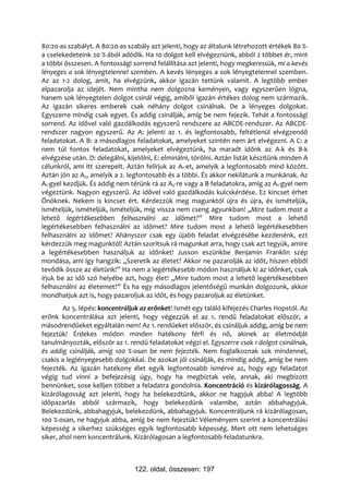 80:20-as szabályt. A 80:20-as szabály azt jelenti, hogy az általunk létrehozott értékek 80 %-
a cselekedeteink 20 %-ából adódik. Ha 10 dolgot kell elvégeznünk, abból 2 többet ér, mint
a többi összesen. A fontossági sorrend felállítása azt jelenti, hogy megkeressük, mi a kevés
lényeges a sok lényegtelennel szemben. A kevés lényeges a sok lényegtelennel szemben.
Az az 1-2 dolog, amit, ha elvégzünk, akkor igazán tettünk valamit. A legtöbb ember
elpazarolja az idejét. Nem mintha nem dolgozna keményen, vagy egyszerűen lógna,
hanem sok lényegtelen dolgot csinál végig, amiből igazán értékes dolog nem származik.
Az igazán sikeres emberek csak néhány dolgot csinálnak. De a lényeges dolgokat.
Egyszerre mindig csak egyet. És addig csinálják, amíg be nem fejezik. Tehát a fontossági
sorrend. Az idővel való gazdálkodás egyszerű rendszere az ABCDE-rendszer. Az ABCDE-
rendszer nagyon egyszerű. Az A: jelenti az 1. és legfontosabb, feltétlenül elvégzendő
feladatokat. A B: a másodlagos feladatokat, amelyeket szintén nem árt elvégezni. A C: a
nem túl fontos feladatokat, amelyeket elvégeztünk, ha maradt időnk az A-k és B-k
elvégzése után. D: delegálni, kijelölni, E: elminálni, törölni. Aztán listát készítünk minden A
célunkról, ami itt szerepelt. Aztán felírjuk az A1-et, amelyik a legfontosabb mind között.
Aztán jön az A2, amelyik a 2. legfontosabb és a többi. És akkor nekilátunk a munkának. Az
A1-gyel kezdjük. És addig nem térünk rá az A2-re vagy a B feladatokra, amíg az A1-gyel nem
végeztünk. Nagyon egyszerű. Az idővel való gazdálkodás kulcskérdése. Ez kincset érhet
Önöknek. Nekem is kincset ért. Kérdezzük meg magunktól újra és újra, és ismételjük,
ismételjük, ismételjük, ismételjük, míg vissza nem cseng agyunkban! „Mire tudom most a
lehető legértékesebben felhasználni az időmet?” Mire tudom most a lehető
legértékesebben felhasználni az időmet? Mire tudom most a lehető legértékesebben
felhasználni az időmet? Ahányszor csak egy újabb feladat elvégzésébe kezdenénk, ezt
kérdezzük meg magunktól! Aztán szorítsuk rá magunkat arra, hogy csak azt tegyük, amire
a legértékesebben használjuk az időnket! Jusson eszünkbe Benjamin Franklin szép
mondása, ami így hangzik: „Szeretik az életet? Akkor ne pazarolják az időt, hiszen ebből
tevődik össze az életünk!” Ha nem a legértékesebb módon használjuk ki az időnket, csak
írjuk be az idő szó helyébe azt, hogy élet! „Mire tudom most a lehető legértékesebben
felhasználni az életemet?” És ha egy másodlagos jelentőségű munkán dolgozunk, akkor
mondhatjuk azt is, hogy pazaroljuk az időt, és hogy pazaroljuk az életünket.
        Az 5. lépés: koncentráljuk az erőnket! Ismét egy találó kifejezés Charles Hopstól. Az
erőnk koncentrálása azt jelenti, hogy végezzük el az 1. rendű feladatokat először, a
másodrendűeket egyáltalán nem! Az 1. rendűeket először, és csináljuk addig, amíg be nem
fejeztük! Érdekes módon minden hatékony férfi és nő, akinek az életmódját
tanulmányozták, először az 1. rendű feladatokat végzi el. Egyszerre csak 1 dolgot csinálnak,
és addig csinálják, amíg 100 %-osan be nem fejezték. Nem foglalkoznak sok mindennel,
csakis a leglényegesebb dolgokkal. De azokat jól csinálják, és mindig addig, amíg be nem
fejezték. Az igazán hatékony élet egyik legfontosabb ismérve az, hogy egy feladatot
végig tud vinni a befejezésig úgy, hogy ha megbíztak vele, annak, aki megbízott
bennünket, sose kelljen többet a feladatra gondolnia. Koncentráció és kizárólagosság. A
kizárólagosság azt jelenti, hogy ha belekezdtünk, akkor ne hagyjuk abba! A legtöbb
időpazarlás abból származik, hogy belekezdünk valamibe, aztán abbahagyjuk.
Belekezdünk, abbahagyjuk, belekezdünk, abbahagyjuk. Koncentráljunk rá kizárólagosan,
100 %-osan, ne hagyjuk abba, amíg be nem fejeztük! Véleményem szerint a koncentrálási
képesség a sikerhez szükséges egyik legfontosabb képesség. Mert ott nem lehetséges
siker, ahol nem koncentrálunk. Kizárólagosan a legfontosabb feladatunkra.



                                 122. oldal, összesen: 197
 