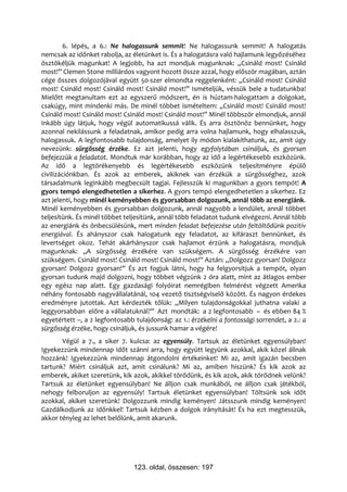 6. lépés, a 6.: Ne halogassunk semmit! Ne halogassunk semmit! A halogatás
nemcsak az időnket rabolja, az életünket is. És a halogatásra való hajlamunk legyőzéséhez
ösztökéljük magunkat! A legjobb, ha azt mondjuk magunknak: „Csináld most! Csináld
most!” Clemen Stone milliárdos vagyont hozott össze azzal, hogy először magában, aztán
cége összes dolgozójával együtt 50-szer elmondta reggelenként: „Csináld most! Csináld
most! Csináld most! Csináld most! Csináld most!” Ismételjük, véssük bele a tudatunkba!
Mielőtt megtanultam ezt az egyszerű módszert, én is húztam-halogattam a dolgokat,
csakúgy, mint mindenki más. De minél többet ismételtem: „Csináld most! Csináld most!
Csináld most! Csináld most! Csináld most! Csináld most!” Minél többször elmondjuk, annál
inkább úgy látjuk, hogy végül automatikussá válik. És arra ösztönöz bennünket, hogy
azonnal nekilássunk a feladatnak, amikor pedig arra volna hajlamunk, hogy elhalasszuk,
halogassuk. A legfontosabb tulajdonság, amelyet ily módon kialakíthatunk, az, amit úgy
nevezünk: sürgősség érzéke. Ez azt jelenti, hogy egyfolytában csináljuk, és gyorsan
befejezzük a feladatot. Mondtuk már korábban, hogy az idő a legértékesebb eszközünk.
Az idő a legtörékenyebb és legértékesebb eszközünk teljesítményre épülő
civilizációnkban. És azok az emberek, akiknek van érzékük a sürgősséghez, azok
társadalmunk leginkább megbecsült tagjai. Fejlesszük ki magunkban a gyors tempót! A
gyors tempó elengedhetetlen a sikerhez. A gyors tempó elengedhetetlen a sikerhez. Ez
azt jelenti, hogy minél keményebben és gyorsabban dolgozunk, annál több az energiánk.
Minél keményebben és gyorsabban dolgozunk, annál nagyobb a lendület, annál többet
teljesítünk. És minél többet teljesítünk, annál több feladatot tudunk elvégezni. Annál több
az energiánk és önbecsülésünk, mert minden feladat befejezése után feltöltődünk pozitív
energiával. És ahányszor csak halogatunk egy feladatot, az kifáraszt bennünket, és
levertséget okoz. Tehát akárhányszor csak hajlamot érzünk a halogatásra, mondjuk
magunknak: „A sürgősség érzékére van szükségem. A sürgősség érzékére van
szükségem. Csináld most! Csináld most! Csináld most!” Aztán: „Dolgozz gyorsan! Dolgozz
gyorsan! Dolgozz gyorsan!” És azt fogjuk látni, hogy ha felgyorsítjuk a tempót, olyan
gyorsan tudunk majd dolgozni, hogy többet végzünk 2 óra alatt, mint az átlagos ember
egy egész nap alatt. Egy gazdasági folyóirat nemrégiben felmérést végzett Amerika
néhány fontosabb nagyvállalatánál, 104 vezető tisztségviselő között. És nagyon érdekes
eredményre jutottak. Azt kérdezték tőlük: „Milyen tulajdonságokkal juthatna valaki a
leggyorsabban előre a vállalatuknál?” Azt mondták: a 2 legfontosabb – és ebben 84 %
egyetértett –, a 2 legfontosabb tulajdonság: az 1.: érzékelni a fontossági sorrendet, a 2.: a
sürgősség érzéke, hogy csináljuk, és jussunk hamar a végére!
       Végül a 7., a siker 7. kulcsa: az egyensúly. Tartsuk az életünket egyensúlyban!
Igyekezzünk mindennap időt szánni arra, hogy együtt legyünk azokkal, akik közel állnak
hozzánk! Igyekezzünk mindennap átgondolni értékeinket! Mi az, amit igazán becsben
tartunk? Miért csináljuk azt, amit csinálunk? Mi az, amiben hiszünk? És kik azok az
emberek, akiket szeretünk, kik azok, akikkel törődünk, és kik azok, akik törődnek velünk?
Tartsuk az életünket egyensúlyban! Ne álljon csak munkából, ne álljon csak játékból,
nehogy felboruljon az egyensúly! Tartsuk életünket egyensúlyban! Töltsünk sok időt
azokkal, akiket szeretünk! Dolgozzunk mindig keményen! Játsszunk mindig keményen!
Gazdálkodjunk az időnkkel! Tartsuk kézben a dolgok irányítását! És ha ezt megtesszük,
akkor tényleg az lehet belőlünk, amit akarunk.




                                123. oldal, összesen: 197
 