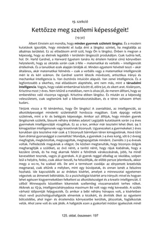19. szekció

         Kettőzze meg szellemi képességeit!
                                           (19:30)
        Albert Einstein azt mondta, hogy minden gyermek született lángész. És a modern
kutatások igazolják, hogy mindenki el tudja érni a lángész szintet, ha megtalálja az
alkalmas területet. Ez az előadásom arról szól, hogy Ön is lángész. Önben is megvan a
képesség, hogy az életnek legalább 1 területén lángeszűt produkáljon. Csak tudnia kell,
hol. Dr. Harld Gardnel, a Harward Egyetem tanára Az értelem határai című könyvében
helyteleníti, hogy az oktatás során csak 2-féle – matematikai és verbális – intelligenciát
értékelnek. És a tanulókat ezek alapján bírálják el. Minden egyetemi felvételi teszt – akár
általános, akár matematikai felmérés – csak a verbális vagy a matematikai intelligenciát
méri le és kéri számon. De Gardnel szerint létezik művészeti, artisztikus irányú és
mechanikai intelligencia is. Van ösztönös intuíción alapuló. Van zenei intelligencia. És a
legfontosabb a sikerhez, mai előadásom alaptétele, ami nem más, mint a társadalmi
intelligencia. Vagyis, hogy valaki embertársai között él, előre jut, és sikert arat. Kislányom,
Krisztina most 7 éves. Nem kitűnő a matekban, nem is olvas jól, de merem állítani, hogy az
emberekhez való viszonya ragyogó. Krisztina ebben lángész. És miután ez a képesség
veleszületett, csak segítenünk kell a kibontakoztatásában, és e téren sohasem érheti
kudarc.
Térjünk vissza a fő témámhoz, hogy Ön lángész! A zsenialitást, az intelligenciát, az
alkotóképességet mindenki születésétől hordozza magában. Ezek éppúgy velünk
születnek, mint a ki- és belégzés képessége. Amikor azt állítjuk, hogy minden gyerek
lángésznek születik, lássunk néhány érdekes adatot! Legújabb kutatásaink során 2-4 éves
gyermekek intelligenciáját vizsgáltuk. Ez az a kor, amikor már tesztelni lehet őket. 94 %
kimagaslóan intelligensnek vagy kreatívnak bizonyult. Ugyanezeket a gyermekeket 7 éves
korukban újra tesztelve már csak 4 % bizonyult bármilyen téren kimagaslónak. Hová tűnt
ilyen drámai gyorsasággal a zsenialitás? Mondjuk, a gyerekek 2-4 éves korig, sőt 6-7 évesig
megfogtak, megkóstoltak, megszagoltak, megtapogattak mindent. Zseniális 2-3-4 évesek
voltak. Felfedezték maguknak a világot. De közben megtanulták, hogy bizonyos dolgok
megharagítják a szülőket, az óvó nénit, a tanító nénit, hogy rájuk kiabálnak, hogy a
kezükre ütnek, és ha meg akarnak felelni a felnőttek várakozásának, jobb, ha minél
kevesebbet tesznek, vagyis jó gyerekek. A jó gyerek reggel elballag az iskolába, szépen
leül a helyére, fedez, csak akkor beszél, ha felszólítják, de előbb persze jelentkezik, akkor
megy a wc-re, ha szabad stb. De ami a természet csodája: az elnyomott kreativitás
megmarad, csak eltűnik a mélyben, mint egy búvópatak, és onnan ismét a felszínre
hozható. Ide kapcsolódik az az érdekes kísérlet, amelyet a minneszotai egyetemen
végeztek: az átmeneti bébirablás. Ez a pszichológiai kísérlet arra irányult: mivel és hogyan
lehet egészen kisgyermekekben felkelteni az alkotókészséget és a kreatív intelligenciát. E
célból Minneapolis közelében kikerestek szellemileg visszamaradott terhes nőket.
Akiknek az IQ-ja, intelligenciahányadosa maximum 80 volt vagy még kevesebb. A szülés
várható időpontját feljegyezték. És amikor a bébi néhány hónapos volt, a kísérletben
részt vevő pszichológushallgatók elmentek a kicsikért, és átvitték őket az egyetemi
bölcsödébe, ahol inger- és érzelemdús környezetbe kerültek, játszottak, foglalkoztak
velük. Ahol zene volt és sok játék. A hallgatók ezen a gyakorlati módon igyekeztek minél


                                 125. oldal, összesen: 197
 