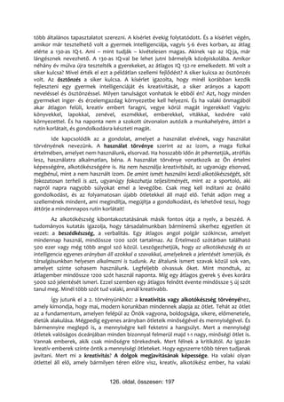 több általános tapasztalatot szerezni. A kísérlet évekig folytatódott. És a kísérlet végén,
amikor már tesztelhető volt a gyermek intelligenciája, vagyis 5-6 éves korban, az átlag
elérte a 130-as IQ-t. Ami – mint tudják – kivételesen magas. Akinek 140 az IQ-ja, már
lángésznek nevezhető. A 130-as IQ-val be lehet jutni bármelyik középiskolába. Amikor
néhány év múlva újra tesztelték a gyerekeket, az átlagos IQ 132-re emelkedett. Mi volt a
siker kulcsa? Mivel érték el ezt a példátlan szellemi fejlődést? A siker kulcsa az ösztönzés
volt. Az ösztönzés a siker kulcsa. A kísérlet igazolta, hogy minél korábban kezdik
fejleszteni egy gyermek intelligenciáját és kreativitását, a siker arányos a kapott
neveléssel és ösztönzéssel. Milyen tanulságot vonhatok le ebből én? Azt, hogy minden
gyermeket inger- és érzelemgazdag környezetbe kell helyezni. És ha valaki önmagából
akar átlagon felüli, kreatív embert faragni, vegye körül magát ingerekkel! Vagyis:
könyvekkel, lapokkal, zenével, eszmékkel, emberekkel, vitákkal, kedvére való
környezettel. És ha naponta nem a szokott útvonalon autózik a munkahelyére, áttöri a
rutin korlátait, és gondolkodásra készteti magát.
        Ide kapcsolódik az a gondolat, amelyet a használat elvének, vagy használat
törvényének nevezünk. A használat törvénye szerint az az izom, a maga fizikai
értelmében, amelyet nem használunk, elsorvad. Ha hosszabb időn át pihentetjük, atrófiás
lesz, használatra alkalmatlan, béna. A használat törvénye vonatkozik az Ön értelmi
képességére, alkotókészségére is. Ha nem használja kreativitását, az ugyanúgy elsorvad,
megbénul, mint a nem használt izom. De amint ismét használni kezdi alkotókészségét, sőt
fokozatosan terheli is azt, ugyanúgy fokozhatja teljesítményét, mint az a sportoló, aki
napról napra nagyobb súlyokat emel a levegőbe. Csak meg kell indítani az önálló
gondolkodást, és az folyamatosan újabb ötletekkel áll majd elő. Tehát adjon meg a
szellemének mindent, ami megindítja, megújítja a gondolkodást, és lehetővé teszi, hogy
áttörje a mindennapos rutin korlátait!
        Az alkotókészség kibontakoztatásának másik fontos útja a nyelv, a beszéd. A
tudományos kutatás igazolja, hogy társadalmunkban bárminemű sikerhez egyetlen út
vezet: a beszédkészség, a verbalitás. Egy átlagos angol polgár szókincse, amelyet
mindennap használ, mindössze 1200 szót tartalmaz. Az Értelmező szótárban található
500 ezer vagy még több angol szó közül. Leszögezhetjük, hogy az alkotókészség és az
intelligencia egyenes arányban áll azokkal a szavakkal, amelyeknek a jelentését ismerjük, és
társalgásunkban helyesen alkalmazni is tudunk. Az általunk ismert szavak közül sok van,
amelyet szinte sohasem használunk. Legfeljebb olvassuk őket. Mint mondtuk, az
átlagember mindössze 1200 szót használ naponta. Míg egy átlagos gyerek 5 éves korára
5000 szó jelentését ismeri. Ezzel szemben egy átlagos felnőtt évente mindössze 5 új szót
tanul meg. Minél több szót tud valaki, annál kreatívabb.
        Így jutunk el a 2. törvényünkhöz: a kreativitás vagy alkotókészség törvényéhez,
amely kimondja, hogy mai, modern korunkban mindennek alapja az ötlet. Tehát az ötlet
az a fundamentum, amelyen felépül az Önök vagyona, boldogsága, sikere, előmenetele,
életük alakulása. Mégpedig egyenes arányban ötleteik minőségével és mennyiségével. És
bármennyire meglepő is, a mennyiségre kell fektetni a hangsúlyt. Mert a mennyiségi
ötletek valóságos óceánjában minden bizonnyal felmerül majd 1-1 nagy, minőségi ötlet is.
Vannak emberek, akik csak minőségre törekednek. Mert félnek a kritikától. Az igazán
kreatív emberek szinte öntik a mennyiségi ötleteket. Hogy egyszerre több téren tudjanak
javítani. Mert mi a kreativitás? A dolgok megjavításának képessége. Ha valaki olyan
ötlettel áll elő, amely bármilyen téren előre visz, kreatív, alkotókész ember, ha valaki


                                126. oldal, összesen: 197
 