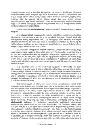 holnaptól jobban neveli a gyerekét, könnyebben old meg egy konfliktust, ízletesebb
zöldbabfőzeléket készít, megjavít egy autót, szebb retket termeszt, helyesebben ítéli
meg a piacot, bármit jobban csinál, kreatív ember. Nem kell szimfóniát, regényt írnia,
festenie, elég, ha valamit, bármit jobban csinál. Sok apró javítás teljesen
megváltoztathatja egy termék minőségét. Tehát az alkotókészség törvénye kimondja,
hogy az Ön sikere, boldogsága, sokszor még életének hossza is a megtermelt ötletek
minőségétől és mennyiségétől függ.
       Lássuk: min múlik az alkotókészség? Ha érdekli erről az én véleményem, 3 alapon
nyugszik.
        Az 1.: a tapasztalatok összessége. Ha valakit a családi környezetben gondolkodásra
bátorítottak, biztosan kreatív lesz. Ha a mi gyerekeink bármilyen ötlettel állnak elő,
feleségemmel mindig megdicsérjük őket. „Jaj, de ragyogó ötlet! Na látod, már megint
kitaláltál valamit!” És ezt nem csak nekik, a jelenlétükben mondjuk el, de mindig, ha
hallótávolságon belül vannak. Így a mi gyerekeink azt hiszik, hogy kis zsenik. És bevallom,
a végén még mi is hinni kezdjük, mert jólesik.
        A 2. alappillér: a magunkról alkotott vélemény. A kreativitás attól is függ, hogy
valaki milyennek látja magát. Ez döntő lehet. Mint Henry Ford mondta a kreativitásról: „Ha
azt hiszi, van magában alkotókészség, vagy nincs, maga tudja a legjobban, igaza lesz.” Ha
azt hiszi, van, ha azt hiszi, nincs, igaza lesz. Ha úgy gondolja magáról: „Én hiszem, hogy
kreatív ember vagyok!”, akkor az is lesz a valóságban is. A legtöbben azt hiszik, hogy
nincs bennük alkotókészség, mert sosem támadt egyetlen ötletük, vagy régen volt, hogy
kicsiholtak egyet.
        A 3. alappillér, amin az Ön kreativitása nyugszik: a környezete. Ha olyan
környezetben él, amely segíti új ötletek világrajövetelét, akkor azok az ötletek előbb-
utóbb napvilágot is látnak. Tom Petersnek (pitörsz) A kitűnőség kutatása című könyvében
van egy remek sor. Szerinte csak hagyni kell, és munkatársaink elhalmoznak ötletekkel. A
sikeres vállalatok folyamatosan termeltetik a mennyiségi és minőségi ötletek egész
tömegét. A minél nagyobb üzleti siker következménye a minél több ötletnek. Mert több
új ötletben több jó ötlet lehet.
        Hogy sorba vegyük a 3 pillért, nem tudom, milyen tapasztalatokat hoztak Önök
otthonról. Az én szüleim nem tiszteltek mást, mint a hagyományt. Nem jártak másutt,
mint a kitaposott úton. Mindentől féltek. Átéltek egy tőzsdekrakkot és egy világháborút.
Nem volt ötletük, és azt hitték, én sem vagyok kreatív. Nekem is ez volt a véleményem
önmagamról – az adott környezetben. De amint leráztam a béklyót, a kreativitás rögtön
felszínre jött, és utat tört magának. Az emberi személyiségnek 2 típusa van. Az 1.-t
mechanikus, a 2.-at alkalmazkodó személyiségnek nevezzük. A 2 típus között van egy
döntő különbség. Mégpedig az, hogy a mechanikus személyiség merev, míg az
alkalmazkodó hajlékony. A mechanikus személyiség legtöbbször dogmatikus.
Kinyilatkoztatja a véleményét, és nem ismer árnyalatokat. Csak fehéret és feketét. Nála
csak igen-nem, fel és le, és egyéb abszolútumok vannak. Engedelmesség felfelé, utasítás
lefelé. „Csak erre mehetsz. Más út nincs, és kész” – mint Rocky mondja. Az alkalmazkodó
személyiség viszont nyitott. Hajlandó bármit több szemszögből megvizsgálni. Nála nincs
eldöntött, lezárt kérdés, tehát mindig kérdez. Egyre újabb és újabb kérdéseket. Ő az, aki
megkérdezi: „És ha megpróbálnánk így? Miért nem kíséreljük meg amúgy? Erre nem is
gondoltam.” Hajlandó minden vonalon engedni. Ha már eldöntöttek valamit, de felmerül


                               127. oldal, összesen: 197
 