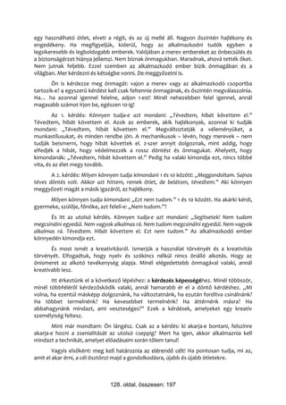 egy használható ötlet, elveti a régit, és az új mellé áll. Nagyon őszintén hajlékony és
engedékeny. Ha megfigyeljük, kiderül, hogy az alkalmazkodni tudók egyben a
legsikeresebb és legboldogabb emberek. Valójában a merev embereket az önbecsülés és
a biztonságérzet hiánya jellemzi. Nem bíznak önmagukban. Maradnak, ahová tették őket.
Nem jutnak feljebb. Ezzel szemben az alkalmazkodó ember bízik önmagában és a
világban. Mer kérdezni és kétségbe vonni. De meggyőzetni is.
       Ön is kérdezze meg önmagát: vajon a merev vagy az alkalmazkodó csoportba
tartozik-e? 4 egyszerű kérdést kell csak feltennie önmagának, és őszintén megválaszolnia.
Ha… ha azonnal igennel felelne, adjon 1-est! Minél nehezebben felel igennel, annál
magasabb számot írjon be, egészen 10-ig!
        Az 1. kérdés: Könnyen tudja-e azt mondani: „Tévedtem, hibát követtem el.”
Tévedtem, hibát követtem el. Azok az emberek, akik hajlékonyak, azonnal ki tudják
mondani: „Tévedtem, hibát követtem el.” Megváltoztatják a véleményüket, a
munkastílusukat, és minden rendbe jön. A mechanikusok – lévén, hogy merevek – nem
tudják beismerni, hogy hibát követtek el. 2-szer annyit dolgoznak, mint addig, hogy
elfedjék a hibát, hogy védelmezzék a rossz döntést és önmagukat. Ahelyett, hogy
kimondanák: „Tévedtem, hibát követtem el.” Pedig ha valaki kimondja ezt, nincs többé
vita, és az élet megy tovább.
       A 2. kérdés: Milyen könnyen tudja kimondani 1 és 10 között: „Meggondoltam. Sajnos
téves döntés volt. Akkor azt hittem, remek ötlet, de belátom, tévedtem.” Aki könnyen
meggyőzeti magát a másik igazáról, az hajlékony.
      Milyen könnyen tudja kimondani: „Ezt nem tudom.” 1 és 10 között. Ha akárki kérdi,
gyermeke, szülője, főnöke, azt feleli-e: „Nem tudom.”?
       És itt az utolsó kérdés. Könnyen tudja-e azt mondani: „Segítsetek! Nem tudom
megcsinálni egyedül. Nem vagyok alkalmas rá. Nem tudom megcsinálni egyedül. Nem vagyok
alkalmas rá. Tévedtem. Hibát követtem el. Ezt nem tudom.” Az alkalmazkodó ember
könnyedén kimondja ezt.
       És most ismét a kreativitásról. Ismerjük a használat törvényét és a kreativitás
törvényét. Elfogadtuk, hogy nyelv és szókincs nélkül nincs önálló alkotás. Hogy az
önismeret az alkotó tevékenység alapja. Minél elégedettebb önmagával valaki, annál
kreatívabb lesz.
       Itt érkeztünk el a következő lépéshez: a kérdezés képességéhez. Minél többször,
minél többféléről kérdezősködik valaki, annál hamarabb ér el a döntő kérdéshez. „Mi
volna, ha ezentúl másképp dolgoznánk, ha változtatnánk, ha ezután fordítva csinálnánk?
Ha többet termelnénk? Ha kevesebbet termelnénk? Ha áttérnénk másra? Ha
abbahagynánk mindazt, ami veszteséges?” Ezek a kérdések, amelyeket egy kreatív
személyiség feltesz.
       Mint már mondtam: Ön lángész. Csak az a kérdés: ki akarja-e bontani, felszínre
akarja-e hozni a zsenialitását az utolsó cseppig? Mert ha igen, akkor alkalmaznia kell
mindazt a technikát, amelyet előadásaim során tőlem tanul!
        Vagyis elsőként: meg kell határoznia az elérendő célt! Ha pontosan tudja, mi az,
amit el akar érni, a cél ösztönzi majd a gondolkodásra, újabb és újabb ötletekre.



                               128. oldal, összesen: 197
 