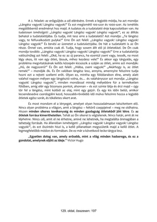 A 2. feladat: az erőgyűjtés a cél elérésére. Ennek a legjobb módja, ha azt mondja:
„Lángész vagyok! Lángész vagyok!” És ezt megismétli 100-szor és 1000-szer. Az ismétlés
megdöbbentő eredményt hoz majd. A tudatos és a tudatalatti énje kapcsolatban van. Ha
tudatosan ismételgeti: „Lángész vagyok! Lángész vagyok! Lángész vagyok!”, ez az állítás
behatol a tudatalattijába. És tudja, mit tesz erre a tudatalatti? Azt mondja: „Te lángész
vagy, te felfuvalkodott pulyka?” Erre Ön azt feleli: „Lángész vagyok! Lángész vagyok!
Lángész vagyok!” És bevési az üzenetet a tudatalattijába. De hát a tudatalatti is az Ön
része. Önnel van, amióta csak él. Tudja, hogy sosem állt elő jó ötletekkel. De Ön csak
mondja tovább: „Lángész vagyok! Lángész vagyok! Lángész vagyok!” Erre a tudatalattija
valószínűleg azt feleli: „Oké, ha ez az új parancs, ha ezentúl zseni vagy, tessék, na most
légy okos, itt van egy ötlet, lássuk, mihez kezdesz vele!” És akkor egy tárgyalás, egy
probléma megvitatásának kellős közepén kicsúszik a száján az ötlet, amire azt mondják:
„Hű, de nagyszerű!” És Ön azt feleli: „Hiába, zseni vagyok!” „Akárhogy is, az ötlet
remek!” – mondják ők. És Ön valóban lángész lesz, annyira, amennyire felszínre tudja
hozni ezt a rejtett szellemi erőt. Olyan ez, mintha egy földdarabon élne, amely alatt
valahol nagyon mélyen egy lángésztó volna, és… és valahányszor azt mondja: „Lángész
vagyok! Lángész vagyok!”, minden mondással mindig mélyebbre fúr a terméketlen
földben, amíg elér egy bizonyos pontot, ahonnan – és ezt szinte látja és érzi majd – úgy
tör fel a lángész, mint kútból az olaj, mint egy gejzír. És egy kis időn belül, amikor
lecsendesedve csordogálni kezd, hosszabb-rövidebb idő múlva felszínre hozza a legjobb
ötletek egész sorát, és tökéletes sikert arat.
       És most mondom el a lényeget, amelyet olyan hosszadalmasan készítettem elő.
Nincs olyan probléma a világon, amit a lángész – feltörő cseppjeivel – meg ne oldhatna.
Hiszen minden sikeres tevékenység és minden gazdagság ötletekből jött létre. És az
ötletek forrása kimeríthetetlen. Tehát az Ön sikerei is végtelenek. Nincs határ, amit át ne
léphetne. Nincs cél, amit el ne érhetne, amivé ne lehetnek, ha megtalálta önmagában a
tehetség forrását. Ha állandóan ismételgeti: „Lángész vagyok! Lángész vagyok! Lángész
vagyok!”, és ezt őszintén hiszi is, a kellő pillanatban megszületik majd a kellő ötlet. A
legmegfelelőbb módon és formában. De ez már a következő lecke tárgya lesz.
      „Egyetlen dolog van, amely erősebb, mint a világ minden hadserege, és ez a
gondolat, amelynek eljött az ideje.” Victor Hugo




                               129. oldal, összesen: 197
 