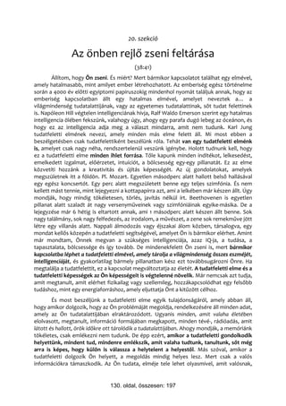 20. szekció

                Az önben rejlő zseni feltárása
                                          (38:41)
        Állítom, hogy Ön zseni. És miért? Mert bármikor kapcsolatot találhat egy elmével,
amely hatalmasabb, mint amilyet ember létrehozhatott. Az emberiség egész történelme
során a 4000 év előtti egyiptomi papiruszokig mindenhol nyomát találjuk annak, hogy az
emberiség kapcsolatban állt egy hatalmas elmével, amelyet neveztek a… a
világmindenség tudatalattijának, vagy az egyetemes tudatalattinak, sőt tudat felettinek
is. Napóleon Hill végtelen intelligenciának hívja, Ralf Waldo Emerson szerint egy hatalmas
intelligencia ölében fekszünk, valahogy úgy, ahogy egy parafa dugó lebeg az óceánon, és
hogy ez az intelligencia adja meg a választ mindarra, amit nem tudunk. Karl Jung
tudatfeletti elmének nevezi, amely minden más elme felett áll. Mi most ebben a
beszélgetésben csak tudatfelettiként beszélünk róla. Tehát van egy tudatfeletti elménk
is, amelyet csak nagy néha, rendszertelenül veszünk igénybe. Holott tudnunk kell, hogy
ez a tudatfeletti elme minden ihlet forrása. Tőle kapunk minden indítékot, lelkesedést,
emelkedett izgalmat, előérzetet, intuíciót, a bölcsesség egy-egy pillanatát. Ez az elme
közvetíti hozzánk a kreativitás és újítás képességét. Az új gondolatokat, amelyek
megszületnek itt a földön. Pl. Mozart. Egyetlen másodperc alatt hallott belső hallásával
egy egész koncsertót. Egy perc alatt megszületett benne egy teljes szimfónia. És nem
kellett mást tennie, mint lejegyezni a kottapapírra azt, ami a lelkében már készen állt. Úgy
mondják, hogy mindig tökéletesen, törlés, javítás nélkül írt. Beethovenen is egyetlen
pillanat alatt szaladt át nagy versenyműveinek vagy szimfóniáinak egyike-másika. De a
lejegyzése már 6 hétig is eltartott annak, ami 1 másodperc alatt készen állt benne. Sok
nagy találmány, sok nagy felfedezés, az irodalom, a művészet, a zene sok remekműve jött
létre egy villanás alatt. Nappali álmodozás vagy éjszakai álom közben, társalogva, egy
mondat kellős közepén a tudatfeletti segítségével, amelyet Ön is bármikor elérhet. Amint
már mondtam, Önnek megvan a szükséges intelligenciája, azaz IQ-ja, a tudása, a
tapasztalata, bölcsessége és így tovább. De mindenekfelett Ön zseni is, mert bármikor
kapcsolatba léphet a tudatfeletti elmével, amely tárolja a világmindenség összes eszméjét,
intelligenciáját, és gyakorlatilag bármely pillanatban kész ezt továbbsugározni Önre. Ha
megtalálja a tudatfelettit, ez a kapcsolat megváltoztatja az életét. A tudatfeletti elme és a
tudatfeletti képességek az Ön képességeit is végtelenné növelik. Már nemcsak azt tudja,
amit megtanult, amit elérhet fizikailag vagy szellemileg, hozzákapcsolódhat egy felsőbb
tudáshoz, mint egy energiaforráshoz, amely eljuttatja Önt a kitűzött célhoz.
        És most beszéljünk a tudatfeletti elme egyik tulajdonságáról, amely abban áll,
hogy amikor dolgozik, hogy az Ön problémáját megoldja, rendelkezésére áll minden adat,
amely az Ön tudatalattijában elraktározódott. Ugyanis minden, amit valaha életében
elolvasott, megtanult, információ formájában megkapott, minden tévé-, rádióadás, amit
látott és hallott, örök időkre ott tárolódik a tudatalattijában. Ahogy mondják, a memóriánk
tökéletes, csak emlékezni nem tudunk. De épp ezért, amikor a tudatfeletti gondolkodik
helyettünk, mindent tud, mindenre emlékszik, amit valaha tudtunk, tanultunk, sőt még
arra is képes, hogy külön is válassza a helytelent a helyestől. Más szóval, amikor a
tudatfeletti dolgozik Ön helyett, a megoldás mindig helyes lesz. Mert csak a valós
információkra támaszkodik. Az Ön tudata, elméje tele lehet olyasmivel, amit valósnak,


                                130. oldal, összesen: 197
 