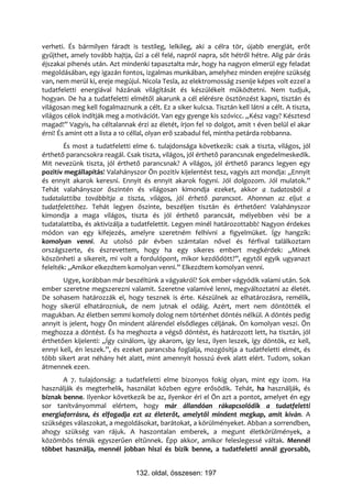 verheti. És bármilyen fáradt is testileg, lelkileg, aki a célra tör, újabb energiát, erőt
gyűjthet, amely tovább hajtja, űzi a cél felé, napról napra, sőt hétről hétre. Alig pár órás
éjszakai pihenés után. Azt mindenki tapasztalta már, hogy ha nagyon elmerül egy feladat
megoldásában, egy igazán fontos, izgalmas munkában, amelyhez minden erejére szükség
van, nem merül ki, ereje megújul. Nicola Tesla, az elektromosság zsenije képes volt ezzel a
tudatfeletti energiával házának világítását és készülékeit működtetni. Nem tudjuk,
hogyan. De ha a tudatfeletti elmétől akarunk a cél elérésre ösztönzést kapni, tisztán és
világosan meg kell fogalmaznunk a célt. Ez a siker kulcsa. Tisztán kell látni a célt. A tiszta,
világos célok indítják meg a motivációt. Van egy gyenge kis szóvicc. „Kész vagy? Késztesd
magad!” Vagyis, ha céltalannak érzi az életét, írjon fel 10 dolgot, amit 1 éven belül el akar
érni! És amint ott a lista a 10 céllal, olyan erő szabadul fel, mintha petárda robbanna.
        És most a tudatfeletti elme 6. tulajdonsága következik: csak a tiszta, világos, jól
érthető parancsokra reagál. Csak tiszta, világos, jól érthető parancsnak engedelmeskedik.
Mit nevezünk tiszta, jól érthető parancsnak? A világos, jól érthető parancs legyen egy
pozitív megállapítás! Valahányszor Ön pozitív kijelentést tesz, vagyis azt mondja: „Ennyit
és ennyit akarok keresni. Ennyit és ennyit akarok fogyni. Jól dolgozom. Jól mulatok.”
Tehát valahányszor őszintén és világosan kimondja ezeket, akkor a tudatosból a
tudatalattiba továbbítja a tiszta, világos, jól érhető parancsot. Ahonnan az eljut a
tudatfelettihez. Tehát legyen őszinte, beszéljen tisztán és érthetően! Valahányszor
kimondja a maga világos, tiszta és jól érthető parancsát, mélyebben vési be a
tudatalattiba, és aktivizálja a tudatfelettit. Legyen minél határozottabb! Nagyon érdekes
módon van egy kifejezés, amelyre szeretném felhívni a figyelmüket. Így hangzik:
komolyan venni. Az utolsó pár évben számtalan nővel és férfival találkoztam
országszerte, és észrevettem, hogy ha egy sikeres embert megkérdek: „Minek
köszönheti a sikereit, mi volt a fordulópont, mikor kezdődött?”, egytől egyik ugyanazt
felelték: „Amikor elkezdtem komolyan venni.” Elkezdtem komolyan venni.
       Ugye, korábban már beszéltünk a vágyakról? Sok ember vágyódik valami után. Sok
ember szeretne megszerezni valamit. Szeretne valamivé lenni, megváltoztatni az életét.
De sohasem határozzák el, hogy tesznek is érte. Készülnek az elhatározásra, remélik,
hogy sikerül elhatározniuk, de nem jutnak el odáig. Azért, mert nem döntötték el
magukban. Az életben semmi komoly dolog nem történhet döntés nélkül. A döntés pedig
annyit is jelent, hogy Ön mindent alárendel elsődleges céljának. Ön komolyan veszi. Ön
meghozza a döntést. És ha meghozta a végső döntést, és határozott lett, ha tisztán, jól
érthetően kijelenti: „Így csinálom, így akarom, így lesz, ilyen leszek, így döntök, ez kell,
ennyi kell, én leszek.”, és ezeket parancsba foglalja, mozgósítja a tudatfeletti elmét, és
több sikert arat néhány hét alatt, mint amennyit hosszú évek alatt elért. Tudom, sokan
átmennek ezen.
       A 7. tulajdonság: a tudatfeletti elme bizonyos fokig olyan, mint egy izom. Ha
használják és megterhelik, használat közben egyre erősödik. Tehát, ha használják, és
bíznak benne. Ilyenkor következik be az, ilyenkor éri el Ön azt a pontot, amelyet én egy
sor tanítványommal elértem, hogy már állandóan rákapcsolódik a tudatfeletti
energiaforrásra, és elfogadja ezt az életerőt, amelytől mindent megkap, amit kíván. A
szükséges válaszokat, a megoldásokat, barátokat, a körülményeket. Abban a sorrendben,
ahogy szükség van rájuk. A haszontalan emberek, a megunt életkörülmények, a
közömbös témák egyszerűen eltűnnek. Épp akkor, amikor feleslegessé váltak. Mennél
többet használja, mennél jobban hiszi és bízik benne, a tudatfeletti annál gyorsabb,


                                 132. oldal, összesen: 197
 