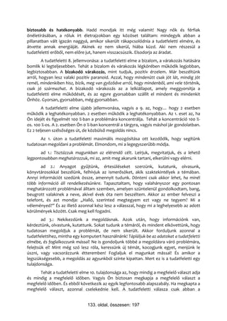 biztosabb és hatékonyabb. Hadd mondjak itt még valamit! Nagy nők és férfiak
önéletírásában, a róluk írt életrajzokban egy közöset találtam: mindegyik abban a
pillanatban vált igazán naggyá, amikor sikerült rákapcsolódnia a tudatfeletti elmére, és
átvette annak energiáját. Akinek ez nem sikerül, hiába küzd. Aki nem részesül a
tudatfeletti erőből, nem előre jut, hanem visszacsúszik. Elsodorja az áradat.
        A tudatfeletti 8. jellemvonása: a tudatfeletti elme a bizalom, a várakozás hatására
bomlik ki legteljesebben. Tehát a bizalom és várakozás légkörében működik legjobban,
legbiztosabban. A bizakodó várakozás, mint tudjuk, pozitív érzelem. Már beszéltünk
arról, hogyan lesz valaki pozitív paranoid. Azzal, hogy mindenütt csak jót lát, mindig jót
remél, mindenkiben hisz, bízik, meg van győződve arról, hogy mindenből, ami vele történik,
csak jó származhat. A bizakodó várakozás az a lelkiállapot, amely meggyorsítja a
tudatfeletti elme működését, és az egyre gyorsabban szállít el mindent és mindenkit
Önhöz. Gyorsan, gyorsabban, még gyorsabban.
        A tudatfeletti elme újabb jellemvonása, vagyis a 9. az, hogy… hogy 2 esetben
működik a leghatékonyabban. 2 esetben működik a leghatékonyabban. Az 1. eset az, ha
Ön idejét és figyelmét 100 %-ban a problémára koncentrálja. Tehát a koncentráció 100 %-
os. 100 %-os. A 2. esetben Ön 0 %-ban koncentrál a tárgyra, vagyis máshol jár gondolatban.
Ez 2 teljesen szélsőséges út, de közbülső megoldás nincs.
      Az 1. úton a tudatfeletti maximális mozgósítása ott kezdődik, hogy segítünk
tudatosan megoldani a problémát. Elmondom, mi a legegyszerűbb módja.
       ad 1.: Tisztázzuk magunkban az elérendő célt. Leírjuk, megvitatjuk, és a lehető
legpontosabban meghatározzuk, mi az, amit meg akarunk tartani, elkerülni vagy elérni.
       ad 2.: Anyagot gyűjtünk, értesüléseket szerzünk, kutatunk, olvasunk,
könyvtárosokkal beszélünk, felhívjuk az ismerősöket, akik szaktekintélyek a témában.
Annyi információt szedünk össze, amennyit tudunk. Dönteni csak akkor lehet, ha minél
több információ áll rendelkezésünkre. Tapasztaltam, hogy valahányszor egy pontosan
meghatározott problémával álltam szemben, amelyen szüntelenül gondolkodtam, bang,
beugrott valakinek a neve, akivel évek óta nem beszéltem. Akkor az ember felveszi a
telefont, és azt mondja: „Halló, szerinted megtegyem ezt vagy ne tegyem? Mi a
véleményed?” És az illető azonnal kész lesz a válasszal, hogy mi a leghelyesebb az adott
körülmények között. Csak meg kell fogadni.
        ad 3.: Nekikezdünk a megoldásnak. Azok után, hogy információnk van,
kérdeztünk, olvastunk, kutattunk. Sokat tudunk a témáról, és mindent elkövettünk, hogy
tudatosan megoldjuk a problémát, de nem sikerült. Akkor forduljunk azonnal a
tudatfelettihez, mintha egy komputert használnánk! Tápláljuk be az adatokat a tudatfeletti
elmébe, és foglalkozzunk mással! Ne is gondoljunk többé a megoldásra váró problémára,
felejtsük el! Mint még szó lesz róla, keressünk új témát, kocogjunk egyet, menjünk le
úszni, vagy vacsorázzunk étteremben! Foglaljuk el magunkat mással! És amikor a
legszükségesebb, a megoldás az agyunkból szinte kipattan. Mert ez is a tudatfeletti egy
tulajdonsága.
      Tehát a tudatfeletti elme 10. tulajdonsága az, hogy mindig a megfelelő választ adja
és mindig a megfelelő időben. Vagyis Ön biztosan megkapja a megfelelő választ a
megfelelő időben. És ebből következik az egyik legfontosabb alapszabály. Ha megkapta a
megfelelő választ, azonnal cselekednie kell. A tudatfeletti válasza csak abban a


                               133. oldal, összesen: 197
 