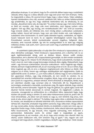 pillanatban érvényes. Ez azt jelenti, hogy ha Ön csütörtök délben kapja meg a tudatfeletti
válaszát, lehet, hogy ez a válasz délután 3-kor vagy este 9-kor már nem érvényes. Tehát,
ha megszületik a válasz, Ön azonnal érezni fogja, hogy a válasz helyes. Teljes valójában.
Ilyenkor késlekedésre nincs idő, azonnal cselekedni kell. Néha az ember belebonyolódik
egy problémába, és úgy érzi, hogy valakinek telefonálnia kell, de elhalasztja, és azt
mondja: „Beszélnem kéne vele, de még ráér.” És amikor másnap vagy 1 hét múlva felhívja,
az illető azt mondja: „Kár, hogy csak most telefonálsz, mert tegnap tudtam volna
segíteni. Volt egy állás, egy összeg, ami rendelkezésedre állt.” stb. Erről jut eszembe,
hogy ismerek valakit, aki milliárdos lett, mert mindig abban a pillanatban cselekedett,
amikor kellett. Hozzá kell tennem, hogy nem sok üzleti érzéke volt, csak hallgatott a
tudatfeletti elme ösztönzésére. És amint újabb ötleteket kapott, cselekedett, de rögtön.
Sosem habozott tenni és tenni. És ez végtelen lehetőségeket nyitott meg előtte.
Értesüléseket szerzett, kitűnő munkatársakat vonzott magához, hallgatott rájuk,
elvetette, amit rossznak találtak. Így lett kis autóügynökből 10 év alatt egy világcég
milliárdos elnöke. Csak azért, mert 1 percre sem szűnt meg a tudatfeletti elmére hallgatni
és cselekedni.
        A tudatfeletti újabb jellemzője: el tudja látni Önt mindazzal a tapasztalattal, ami a
siker eléréséhez szükséges. Tehát mindazzal a tapasztalattal, ami a sikerhez kell. Ez az
egyik leghihetetlenebb dolog, amit az életben láttam. Készen szállít minden
tapasztalatot, ami a sikerhez kell. A tapasztalatok garmadáját. Az élet minden területéről.
Tegyük fel, hogy ez Ön. Helyes? És Ön elhatározta, hogy növeli a jövedelmét, mondjuk 50
%-kal 5 éven át, mert teljes anyagi biztonságra törekszik élete végéig. Elképzelhető, hogy
valaki – egy bizonyos szakterületen, bizonyos szaktudással – kitűz magának egy világos,
látható, könnyen megközelíthető célt, és azt viszonylag simán el is éri. De az is lehet, hogy
kitűz magának egy célt, és erre a világosan meghatározott célra felteszi az életét. Oda
mégsem jut el simán, hanem egy valóságos akadálypályán kell végighaladnia. Újabb és
újabb kitérők során. És amikor 1, 2, 5 év múlva célba ér, kiderül, hogy ez nem a kitűzött cél,
bár ugyanolyan értékes, vagy még értékesebb, de nem remélt és váratlan. Ha az
önerejükből lett amerikai milliomosokat vizsgáljuk, látjuk, hogy szinte egyik sem azon az
úton jutott el a vagyonhoz, amelyen elindult. Amint elindultak az életpályán, látták, hogy
azt valamilyen akadály vagy sorompó zárja el. Túltermelés állt be. Megváltozott a
technológia, emelkedett a kamatláb, sorolhatnám még. Ők rögtön átlátták, hogy másfelé
kell menniük, amerre könnyebb. Tegyük fel, hogy Ön gátfutó, és a gátak egész során kell
átjutnia! Vannak köztük alacsonyak és vannak magasak. Ha végigfutott a pályán, és
visszanéz, visszagondol az erőfeszítésre és a ráfordított időre, tapasztalni fogja, hogy
közben sok pozitív dolog is történt. És amin akkor kínkeservesen jutott át, javára vált. És
most elmondhatja: „Ha akkor nem jön közbe ez vagy az, nem történik meg amaz, nem
jutok el oda, ahová végül is elértem.” És belátja, hogy egész élete a véletlenek láncolata,
és mindaz, ami akadálynak és időrabló kitérőnek tűnt, visszanézve értékes tapasztalatok
tárháza lett. Olyanoké, amelyeket meg kellett szereznie, hogy célba érjen. Ahogy célba is
ért. Egy remek példa. Amikor elkezdünk felnőni, és érdeklődni a másik nem iránt, egy sor
kapcsolat füstbe megy. Próba, balsiker, kísérletezünk. Néha sikerül kijönnünk egymással.
Néha összeveszünk, és úgy érezzük, nincs nagyobb szörnyűség, mint elveszteni a
partnerünket. Búbánatba esünk. De amikor végül is megtaláljuk az igazit,
visszagondolunk, és azt mondjuk: „Hű, de jó, hogy annyi minden nem sikerült! Mert ha
sikerül, sosem találkozom vele, nem ismerem meg az igazit.” Sok, nagyon sok csúf
varangyot kell megcsókolni, mielőtt megtaláljuk a királyfit vagy királylányt. Tehát minden


                                134. oldal, összesen: 197
 