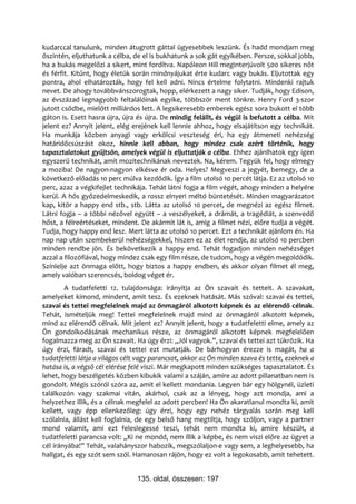kudarccal tanulunk, minden átugrott gáttal ügyesebbek leszünk. És hadd mondjam meg
őszintén, eljuthatunk a célba, de el is bukhatunk a sok gát egyikében. Persze, sokkal jobb,
ha a bukás megelőzi a sikert, mint fordítva. Napóleon Hill meginterjúvolt 500 sikeres nőt
és férfit. Kitűnt, hogy életük során mindnyájukat érte kudarc vagy bukás. Eljutottak egy
pontra, ahol elhatározták, hogy fel kell adni. Nincs értelme folytatni. Mindenki rajtuk
nevet. De ahogy továbbvánszorogtak, hopp, elérkezett a nagy siker. Tudják, hogy Edison,
az évszázad legnagyobb feltalálóinak egyike, többször ment tönkre. Henry Ford 3-szor
jutott csődbe, mielőtt milliárdos lett. A legsikeresebb emberek egész sora bukott el több
gáton is. Esett hasra újra, újra és újra. De mindig felállt, és végül is befutott a célba. Mit
jelent ez? Annyit jelent, elég erejének kell lennie ahhoz, hogy elsajátítson egy technikát.
Ha munkája közben anyagi vagy erkölcsi veszteség éri, ha egy átmeneti nehézség
határidőcsúszást okoz, hinnie kell abban, hogy mindez csak azért történik, hogy
tapasztalatokat gyűjtsön, amelyek végül is eljuttatják a célba. Ehhez ajánlhatok egy igen
egyszerű technikát, amit mozitechnikának neveztek. Na, kérem. Tegyük fel, hogy elmegy
a moziba! De nagyon-nagyon elkésve ér oda. Helyes? Megveszi a jegyét, bemegy, de a
következő előadás 10 perc múlva kezdődik. Így a film utolsó 10 percét látja. Ez az utolsó 10
perc, azaz a végkifejlet technikája. Tehát látni fogja a film végét, ahogy minden a helyére
kerül. A hős győzedelmeskedik, a rossz elnyeri méltó büntetését. Minden magyarázatot
kap, kitör a happy end stb., stb. Látta az utolsó 10 percet, de megnézi az egész filmet.
Látni fogja – a többi nézővel együtt – a veszélyeket, a drámát, a tragédiát, a szenvedő
hőst, a félreértéseket, mindent. De akármit lát is, amíg a filmet nézi, előre tudja a végét.
Tudja, hogy happy end lesz. Mert látta az utolsó 10 percet. Ezt a technikát ajánlom én. Ha
nap nap után szembekerül nehézségekkel, hiszen ez az élet rendje, az utolsó 10 percben
minden rendbe jön. És bekövetkezik a happy end. Tehát fogadjon minden nehézséget
azzal a filozófiával, hogy mindez csak egy film része, de tudom, hogy a végén megoldódik.
Színlelje azt önmaga előtt, hogy biztos a happy endben, és akkor olyan filmet él meg,
amely valóban szerencsés, boldog véget ér.
        A tudatfeletti 12. tulajdonsága: irányítja az Ön szavait és tetteit. A szavakat,
amelyeket kimond, mindent, amit tesz. És ezeknek hatását. Más szóval: szavai és tettei,
szavai és tettei megfelelnek majd az önmagáról alkotott képnek és az elérendő célnak.
Tehát, ismételjük meg! Tettei megfelelnek majd mind az önmagáról alkotott képnek,
mind az elérendő célnak. Mit jelent ez? Annyit jelent, hogy a tudatfeletti elme, amely az
Ön gondolkodásának mechanikus része, az önmagáról alkotott képnek megfelelően
fogalmazza meg az Ön szavait. Ha úgy érzi: „Jól vagyok.”, szavai és tettei azt tükrözik. Ha
úgy érzi, fáradt, szavai és tettei ezt mutatják. De bárhogyan érezze is magát, ha a
tudatfeletti látja a világos célt vagy parancsot, akkor az Ön minden szava és tette, ezeknek a
hatása is, a végső cél elérése felé viszi. Már megkapott minden szükséges tapasztalatot. És
lehet, hogy beszélgetés közben kibukik valami a száján, amire az adott pillanatban nem is
gondolt. Mégis szóról szóra az, amit el kellett mondania. Legyen bár egy hölgynél, üzleti
találkozón vagy szakmai vitán, akárhol, csak az a lényeg, hogy azt mondja, ami a
helyzethez illik, és a célnak megfelel az adott percben! Ha Ön akaratlanul mondta ki, amit
kellett, vagy épp ellenkezőleg: úgy érzi, hogy egy nehéz tárgyalás során meg kell
szólalnia, állást kell foglalnia, de egy belső hang megtiltja, hogy szóljon, vagy a partner
mond valamit, ami ezt feleslegessé teszi, tehát nem mondta ki, amire készült, a
tudatfeletti parancsa volt: „Ki ne mondd, nem illik a képbe, és nem viszi előre az ügyet a
cél irányába!” Tehát, valahányszor habozik, megszólaljon-e vagy sem, a leghelyesebb, ha
hallgat, és egy szót sem szól. Hamarosan rájön, hogy ez volt a legokosabb, amit tehetett.


                                135. oldal, összesen: 197
 