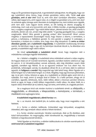 Hogy az Ön gondolatai tárgyiasulnak. A gondolatból valóság lehet. Ha elfogadja, hogy van
egy tudatfeletti elme, biztos, hogy minden gondolata valóra válik. Tehát csak arra
gondoljon, amit el akar érni! Űzze el, amit nem akar! Gondoljon állandóan, megállás
nélkül, éjjel-nappal arra, amit nagyon akar, és a világért se gondoljon arra, amit nem akar!
Az emberek egész tömege azért sikertelen és boldogtalan ma, mert örökké azon rágódik,
amit nem akar. Csak nagyon kevés ember, az elit boldog és sikeres anyagilag és
erkölcsileg, mert csak arra koncentrál, amit akar. A Biblia mondja: „A gazdag gazdagabb
lesz, a szegény szegényebb.” Egy másik bibliai idézet „Akinek kevese van, attól a kevés is
elvétetik, akinek sok van, annak még több adatik.” A gazdag gazdagabb lesz, a szegény
szegényebb. Miért? Mire gondol a gazdag ember? Mire koncentrál? Mivel vonzza
magához a tapasztalatok összességét? Azzal, hogy folyton a sikerre, a termelésre, a
pénzre, a befolyásra, a fejlődésre gondol. És mire gondol a szegény? A szükségre, a
kamatokra, a bukásra és a csődre, arra, hogy nincs elég készpénze. És amire az ember
állandóan gondol, azt a tudatfeletti megvalósítja. A tudatfeletti tevékenység törvénye
szerint. Ha bármilyen nagy is egy cél, ha bármilyen távolinak látszik is, ha állandóan arra
gondol, a tudatfeletti segít valóra váltani.
     De mivel serkenthetjük a tudatfeletti elmét? Azzal, hogy megadjuk neki a
működéshez szükséges legjobb feltételeket.
        Az 1. feltétel: a magány. A tudatfeletti elme működését serkenti a teljes magány.
De hogyan érjük ezt el? Csendet teremtünk. Egyedül, csendben leülünk valahová 30 vagy
60 percre. A mi társadalmunkban vannak emberek, akik még életükben sosem ültek
egyedül, csendben egy félórát. És ez az egyszerű módszer 100 %-os sikert hoz. Ha
problémák, nehézségek vannak, ha akadályok állnak Ön és a cél közé, üljön le valahová
egyedül, és hallgassa a csendet! Míg megszólal egy halk belső hang. Akkor figyelje ezt a
belső hangot! Ezt a halk belső hangot. Ez a titok. Meglátja, hogy egy bizonyos pillanatban,
úgy 25-30 perc múlva, kitisztul az agya, és a tudatfeletti az ötletek egész sorát önti át a
tudatába. Érzi majd, amint új energia árad el Önben. És a kellő percben, ahogy ott ül
csendben, egyedül, dohányzás, kávé, rádió nélkül, abban a bizonyos percben kitisztul,
kiürül az agya, és hopp, a kellő időben megszületik a kellő válasz. Ha akkor feláll, és a
kapott válasz értelmében jár el, kiderül, hogy azt tette, amit kellett, és a legjobb percben.
     De a magányon kívül sok minden ösztönzi a tudatfeletti elmét: az elképzelés, a
meggyőződés, az álmodozás, a kikapcsolódás, a komolyzene, a természet, a
meditáció mind segítségére lehet.
       A tudatfeletti megoldásnak 3 döntő forrása van.
        Az 1.: az intuíció. Ami belülről jön, és tudtára adja, hogy most megtalálta a várt
feleletet.
       A 2. forrás: a véletlen találkozás. Emberekkel vagy könyvekkel, anyagokkal,
ötletekkel, akik vagy amelyek választ adnak a feltett kérdésre.
        A 3. forrás: váratlan események. Váratlan események. Akár az Ön életében, akár
külső környezetében. Ha megvizsgálja, miért következtek be, megtalálhatja a keresett
feleletet a megválaszolandó kérdésre.
        Tehát figyeljen az intuícióra, a véletlen találkozásokra és váratlan eseményekre! És
miről ismeri fel a tudatfeletti megoldást?


                                137. oldal, összesen: 197
 