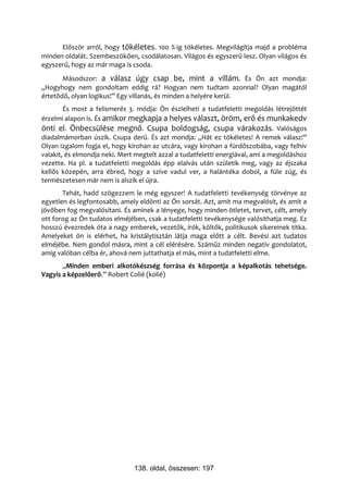 Először arról, hogy tökéletes. 100 %-ig tökéletes. Megvilágítja majd a probléma
minden oldalát. Szembeszökően, csodálatosan. Világos és egyszerű lesz. Olyan világos és
egyszerű, hogy az már maga is csoda.
       Másodszor: a válasz úgy csap be, mint a villám. És Ön azt mondja:
„Hogyhogy nem gondoltam eddig rá? Hogyan nem tudtam azonnal? Olyan magától
értetődő, olyan logikus!” Egy villanás, és minden a helyére kerül.
        És most a felismerés 3. módja: Ön észlelheti a tudatfeletti megoldás létrejöttét
érzelmi alapon is. És amikor megkapja a helyes választ, öröm, erő és munkakedv
önti el. Önbecsülése megnő. Csupa boldogság, csupa várakozás. Valóságos
diadalmámorban úszik. Csupa derű. És azt mondja: „Hát ez tökéletes! A remek válasz!”
Olyan izgalom fogja el, hogy kirohan az utcára, vagy kirohan a fürdőszobába, vagy felhív
valakit, és elmondja neki. Mert megtelt azzal a tudatfeletti energiával, ami a megoldáshoz
vezette. Ha pl. a tudatfeletti megoldás épp elalvás után születik meg, vagy az éjszaka
kellős közepén, arra ébred, hogy a szíve vadul ver, a halántéka dobol, a füle zúg, és
természetesen már nem is alszik el újra.
       Tehát, hadd szögezzem le még egyszer! A tudatfeletti tevékenység törvénye az
egyetlen és legfontosabb, amely eldönti az Ön sorsát. Azt, amit ma megvalósít, és amit a
jövőben fog megvalósítani. És aminek a lényege, hogy minden ötletet, tervet, célt, amely
ott forog az Ön tudatos elméjében, csak a tudatfeletti tevékenysége valósíthatja meg. Ez
hosszú évezredek óta a nagy emberek, vezetők, írók, költők, politikusok sikereinek titka.
Amelyeket ön is elérhet, ha kristálytisztán látja maga előtt a célt. Bevési azt tudatos
elméjébe. Nem gondol másra, mint a cél elérésére. Száműz minden negatív gondolatot,
amíg valóban célba ér, ahová nem juttathatja el más, mint a tudatfeletti elme.
       „Minden emberi alkotókészség forrása és központja a képalkotás tehetsége.
Vagyis a képzelőerő.” Robert Colié (kolié)




                               138. oldal, összesen: 197
 