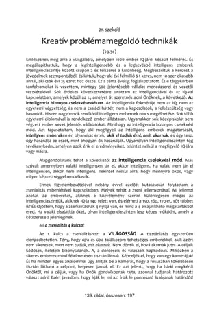 21. szekció

        Kreatív problémamegoldó technikák
                                             (29:34)
Emlékeznek még arra a vizsgálatra, amelyben 1000 ember IQ-járól készült felmérés. És
megállapíthattuk, hogy a legintelligensebb és a legkevésbé intelligens emberek
intelligenciaszintje között csupán 2 és félszeres a különbség. Megbeszéltük a kérdést a
jövedelmek szempontjából, és láttuk, hogy aki évi félmillió $-t keres, nem 10-szer okosabb
annál, aki csak évi 25 ezret hoz össze. Ez a téma évekig foglalkoztatott. És e tárgykörben
tanfolyamokat is vezettem, mintegy 500 jelentősebb vállalat menedzserei és vezetői
részvételével. Sok érdekes következtetésre jutottam az intelligenciával és az IQ-val
kapcsolatban, amelyek közül az 1., amelyet át szeretnék adni Önöknek, a következő. Az
intelligencia bizonyos cselekvésmódszer. Az intelligencia fokmérője nem az IQ, nem az
egyetemi végzettség, és nem a családi háttér, nem a kapcsolatok, a felkészültség vagy
hasonlók. Hiszen nagyon sok rendkívül intelligens embernek nincs megélhetése. Sok több
egyetemi diplomával is rendelkező ember állástalan. Ugyanakkor sok középiskolát sem
végzett ember vezet jelentős vállalatokat. Minthogy az intelligencia bizonyos cselekvési
mód. Azt tapasztaltam, hogy aki megfigyeli az intelligens emberek magatartását,
intelligens embereken én olyanokat értek, akik el tudják érni, amit akarnak, és úgy tesz,
úgy használja az eszét, mint ahogyan ők használják. Ugyanolyan intelligenciaszinten fog
tevékenykedni, amelyen azok érik el eredményeiket, tekintet nélkül a megfigyelő IQ-jára
vagy másra.
        Alapgondolatunk tehát a következő: az intelligencia cselekvési mód. Más
szóval: amennyiben valaki intelligensen jár el, akkor intelligens. Ha valaki nem jár el
intelligensen, akkor nem intelligens. Tekintet nélkül arra, hogy mennyire okos, vagy
milyen képzettséggel rendelkezik.
        Ennek figyelembevételével néhány évvel ezelőtt kutatásokat folytattam a
zsenialitás mibenlétével kapcsolatban. Melyek tehát a zseni jellemvonásai? Mi jellemzi
azokat az embereket, akiknek a közvélemény szerint különlegesen magas az
intelligenciaszintjük, akiknek IQ-ja 140 felett van, és elérheti a 150, 160, 170-et, sőt többet
is? És rájöttem, hogy a zsenialitásnak 4 nyitja van, és mind a 4 elsajátítható magatartásból
ered. Ha valaki elsajátítja őket, olyan intelligenciaszinten lesz képes működni, amely a
kétszerese a jelenleginek.
       Mi a zsenialitás 4 kulcsa?
       Az 1. kulcs a zsenialitáshoz: a VILÁGOSSÁG. A tisztánlátás egyszerűen
elengedhetetlen. Tény, hogy újra és újra találkozom tehetséges emberekkel, akik azért
nem sikeresek, mert nem tudják, mit akarnak. Nem döntik el, hová akarnak jutni. A céljaik
ködösek, ítéleteik bizonytalanok. A, a döntéseik és válaszaik kapkodóak. Miközben a
sikeres emberek mind félelmetesen tisztán látnak. Képzeljék el, hogy van egy kamerájuk!
És ha minden egyes alkalommal úgy állítják be a kamerát, hogy a fókuszban tökéletesen
tisztán látható a célpont, helyesen járnak el. Ez azt jelenti, hogy ha bárki megkérdi
Önöktől, mi a céljuk, vagy ha Önök gondolkoznak rajta, azonnal tudjanak határozott
választ adni! Ezért javaslom, hogy írják le, mi az! Írják le pontosan! Szabjanak határidőt!



                                    139. oldal, összesen: 197
 