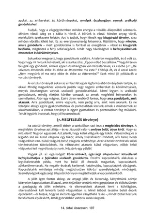 azokat az embereket és körülményeket, amelyek összhangban vannak uralkodó
gondolataival.
       Tudjuk, hogy a világegyetemben minden energia a vibrálás állapotából származik.
Minden vibrál. Még ez a tábla is vibrál. A bőrünk is vibrál. Minden anyag vibrál,
molekuláris szerkezete folytán. Azt is tudjuk, hogy létezik egy kisugárzási törvény, azaz
minden vibrálás kifelé hat. Ez az energiaveszteség folyamata. Rájöttünk, hogy minden,
amire gondolunk – mert gondolataink is forrásai az energiának – vibrál és kisugárzik
belőlünk, méghozzá a fény sebességével. Tehát nagy távolságból is befolyásolhatunk
embereket és körülményeket.
       Sokunkkal megesett, hogy gondoltunk valakire. A telefon megszólalt, és ő volt az.
Vagy hogy mi hívtunk fel valakit, aki azzal kezdte: „Éppen rólad beszéltünk.” Vagy hirtelen
beugrik egy gondolat, amikor éppen összhangban van házastársával, és eszébe jut: „De
szívesen elmennék ebbe és ebbe az étterembe ma este.” Fölhívja őt, és ő azzal kezdi:
„Nem megyünk el ma este ebbe és ebbe az étterembe?” Ezek mind jól példázzák a
vonzás törvényét.
       A vonzás törvényét sokan az emberi lét egyik legfontosabb törvényének tartják, és
okkal. Mindig magunkhoz vonzunk pozitív vagy negatív embereket és körülményeket,
melyek összhangban vannak uralkodó gondolatainkkal. Bármi legyen is uralkodó
gondolatunk, mindig életünk körébe vonzzuk az annak megfelelő helyzeteket és
személyeket. Akár egy mágnes. Ezért olyan rendkívül fontos, hogy arra gondoljunk, amit
akarunk. Arra gondoljunk, amire vágyunk, nem pedig arra, amit nem akarunk. És ne
feledjék: ahogy egyre gyakorlottabbak és pontosabbak leszünk ennek a módszernek az
alkalmazásában, a vonzás törvénye is egyre gyorsabban és pontosabban fog működni.
Tehát legyünk óvatosak, hogy jól hasznosítsuk!
                             (7. MEGFELELÉS törvénye)
        Az utolsó törvény, amiről ebben a szekcióban szó lesz: a megfelelés törvénye. A
megfelelés törvénye azt állítja – és ez Jézustól való –: amilyen belül, olyan kívül. Hogy ez
mit jelent? Nagyon egyszerű. Azt jelenti, hogy külső világunk egy tükör. Valószínűleg ez a
legjobb szó rá. Külső világunk egy tükör, amely visszatükrözi mindazt, ami belül, belső
világunkban van. Külső világunk belső világunk eredménye. Azaz a belső történések külső
történésekben tükröződnek. Ha változtatni akarunk külső világunkon, előbb belső
világunkat kell megváltoztatatnunk. Nézzünk egy példát!
       Vegyük pl. az egészséget! Közérzetünket, egészségi állapotunkat közvetlenül
befolyásolhatják a fejünkben uralkodó gondolatok. Érzelmi kapcsolataink alakulása a
legtökéletesebb példa, mert ha belül jól érezzük magunkat, kapcsolataink
zökkenőmentesek. Ha negatív érzések kerítenek hatalmukba, kapcsolataink döcögnek.
Kapcsolataink minősége mindig megbízhatóan tükrözi személyiségünk minőségét.
Személyiségünk egészségi állapotát könnyen megítélhetjük a kapcsolatainkból.
       A jólét igen fontos dolog. Az anyagi jólét és biztonság, kényelmünk szintje
közvetlen kapcsolatban áll azzal, amit fejünkbe vettünk mint gondolatot és előkészületet
a gazdagság és jólét elérésére. Ha sikeresebbek akarunk lenni a külvilágban,
sikeresebbnek kell lennünk belső világunkban is. Minél többet teszünk belső énünk
épüléséért – és tudjuk, hogy az életünk egyetlen irányítható része –, minél többet teszünk
belső énünk épüléséért, annál gyorsabban változik külső világunk.


                                14. oldal, összesen: 197
 